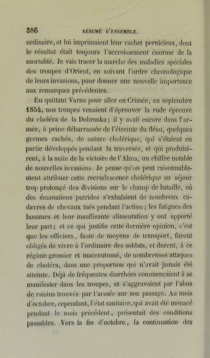 ordinaire, et lui imprimaient leur cachet pernicieux, dont le résultat était toujours l’accroissement énorme de la mortalité. Je vais tracer la marche des maladies spéciales des troupes d’Orient, en suivant l’ordre chronologique de leurs invasions, pour donner une nouvelle importance aux remarques précédentes. En quittant Varna pour aller en Crimée, en septembre 185/i, nos troupes venaient d’éprouver la rude épreuve du choléra de la Dohruska ; il y avait encore dans l’ar- mée, à peine débarrassée de l’étreinte du lléau, quelques germes cachés, de nature cholérique, qui s’étaient en partie développés pendant la traversée, et qui produisi- rent, à la suite de la victoire de l’Alma, un chiffre notable de nouvelles invasions. Je pense qu’on peut raisonnable- ment attribuer cette recrudescence cholérique au séjour trop prolongé des divisions sur le champ de bataille, où des émanations putrides s’exhalaient de nombreux ca- davres de chevaux tués pendant l’action ; les fatigues des hommes et leur insuffisante alimentation y ont apporté leur part; et ce qui justifie celte dernière opinion, c’est que les officiers, faute de moyens de transport, furent obligés de vivre à l’ordinaire des soldats, et durent, à ce régime grossier et inaccoutumé, de nombreuses attaques de choléra, dans une proportion qui n’avait jamais été atteinte. Déjà de fréquentes diarrhées commençaient à se manifester dans les troupes, et s’aggravaient par l’abus de raisins trouvés par l'armée sur son passage. Au mois d’octobre, cependant, l’état sanitaire, qui avait été menacé pendant le mois précédent, présentait des conditions passables. Vers la fin d’octobre, la continuation des