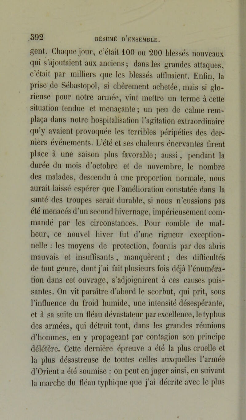 gent. Chaque jour, c’était 100 ou 200 blessés nouveaux qui s’ajoutaient aux anciens ; dans les grandes attaques, c’était par milliers que les blessés affluaient. Enfin, la prise de Sébastopol, si chèrement achetée, mais si glo- rieuse pour notre armée, vint mettre un terme à cette situation tendue et menaçante ; un peu de calme rem- plaça dans notre hospitalisation l’agitation extraordinaire qu’y avaient provoquée les terribles péripéties des der- niers événements. L’été et ses chaleurs énervantes firent place à une saison plus favorable; aussi, pendant la durée du mois d’octobre et de novembre, le nombre des malades, descendu à une proportion normale, nous aurait laissé espérer que l’amélioration constatée dans la santé des troupes serait durable, si nous n’eussions pas été menacés d’un second hivernage, impérieusement com- mandé par les circonstances. Pour comble de mal- heur, ce nouvel hiver fut d’une rigueur exception- nelle : les moyens de protection, fournis par des abris mauvais et insuffisants, manquèrent ; des difficultés de tout genre, dont j’ai fait plusieurs fois déjà l’énuméra- tion dans cet ouvrage, s’adjoignirent à ces causes puis- santes. On vit paraître d’abord le scorbut, qui prit, sous l’influence du froid humide, une intensité désespérante, et à sa suite un fléau dévastateur par excellence, le typhus des armées, qui détruit tout, dans les grandes réunions d’hommes, en y propageant par contagion son principe délétère. Cette dernière épreuve a été la plus cruelle et la plus désastreuse de toutes celles auxquelles l’armée d’Orient a été soumise : on peut en juger ainsi, en suivant la marche du fléau typhique que j’ai décrite avec le plus