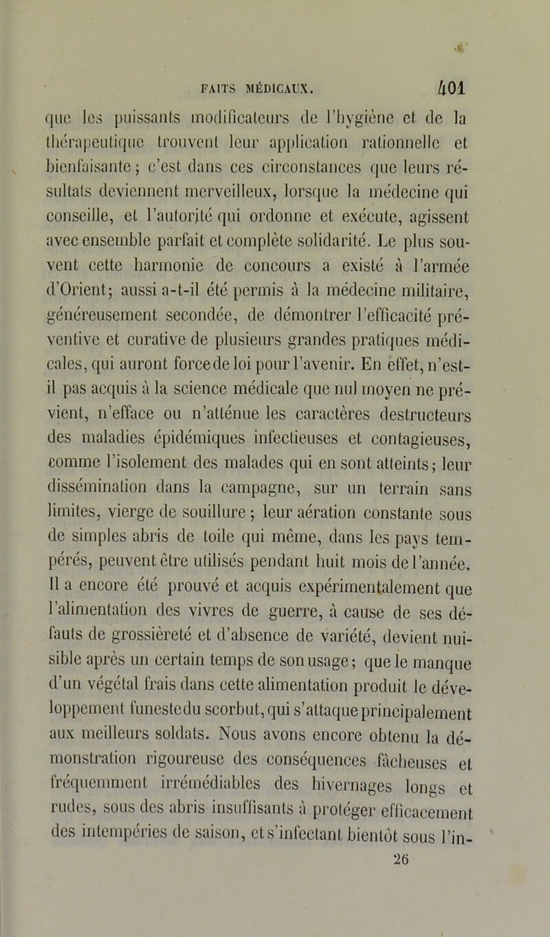 que les puissants modificateurs de l’hygiène et de la thérapeutique trouvent leur application rationnelle et bienfaisante ; c’est dans ces circonstances que leurs ré- sultats deviennent merveilleux, lorsque la médecine qui conseille, et l’autorité qui ordonne et exécute, agissent avec ensemble parfait et complète solidarité. Le plus sou- vent cette harmonie de concours a existé à l’armée d’Orient; aussi a-t-il été permis à la médecine militaire, généreusement secondée, de démontrer l’efficacité pré- ventive et curative de plusieurs grandes pratiques médi- cales, qui auront force de loi pour l’avenir. En effet, n’est- il pas acquis à la science médicale que nul moyen ne pré- vient, n’efface ou n’atténue les caractères destructeurs des maladies épidémiques infectieuses et contagieuses, comme l’isolement des malades qui en sont atteints; leur dissémination dans la campagne, sur un terrain sans limites, vierge de souillure ; leur aération constante sous de simples abris de toile qui même, dans les pays tem- pérés, peuvent être utilisés pendant huit mois de l’année. 11 a encore été prouvé et acquis expérimentalement que l’alimentation des vivres de guerre, à cause de ses dé- fauts de grossièreté et d’absence de variété, devient nui- sible après un certain temps de son usage; que le manque d’un végétal frais dans cette alimentation produit le déve- loppement funeste du scorbut, qui s’attaque principalement aux meilleurs soldats. Nous avons encore obtenu la dé- monstration rigoureuse des conséquences fâcheuses et fréquemment irrémédiables des hivernages longs et rudes, sous des abris insuffisants à protéger efficacement des intempéries de saison, et s’infectant bientôt sous l’in- 26