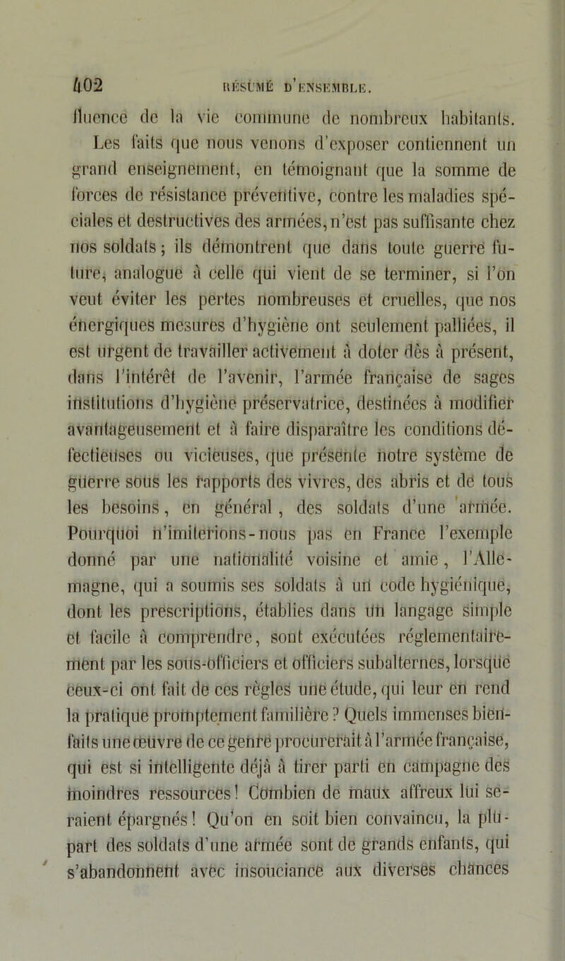 h0‘2 IlÉst'MË d’ensemble. licence de la vie eoniinune de nombreux habitants. Les laits que nous venons d’exposer contiennent un grand enseignement, en témoignant que la somme de forces de résistance préventive, contre les maladies spé- ciales et destructives des armées, n’est pas suffisante chez nos soldats ; ils démontrent que dans toute guerre fu- ture, analogue à celle qui vient de se terminer, si l’on veut éviter les pertes nombreuses et cruelles, que nos énergiques mesures d’hygiène ont seulement palliées, il est urgent de travailler activement à doter dès à présent, dans l’intérêt de l’avenir, l’armée française de sages institutions d’hygiène préservatrice, destinées à modifier avantageusement et à faire disparaître les conditions dé- fectleUscs ou vicieuses, que présente notre système de gtierre sous les rapports des vivres, des abris et de tous les besoins, en général , des soldats d’une armée. Pourquoi n’imiterions-nous pas en France l’exemple donné par une nationalité voisine et amie, l’Alle- magne, qui a soumis ses soldats à uil code hygiénique, dont les prescriptions, établies dans UU langage simple et facile à comprendre, sont exécutées réglementaire- ment par les sous-officiers et officiers subalternes, lorsque ceux-ci ont fait, de ces règles une étude, qui leur en rend la pratique promptement familière ? Quels immenses bien- faits uneœuvre de ce genre procurerait à l’armée française, qui est si intelligente déjà à tirer parti en campagne des fnoindres ressources! Combien de maux affreux lui se- raient épargnés ! Qu’on en soit bien convaincu, la plu- part des soldats d’une armée sont de grands enfants, qui s’abandonnent avec insouciance aux diverses chances