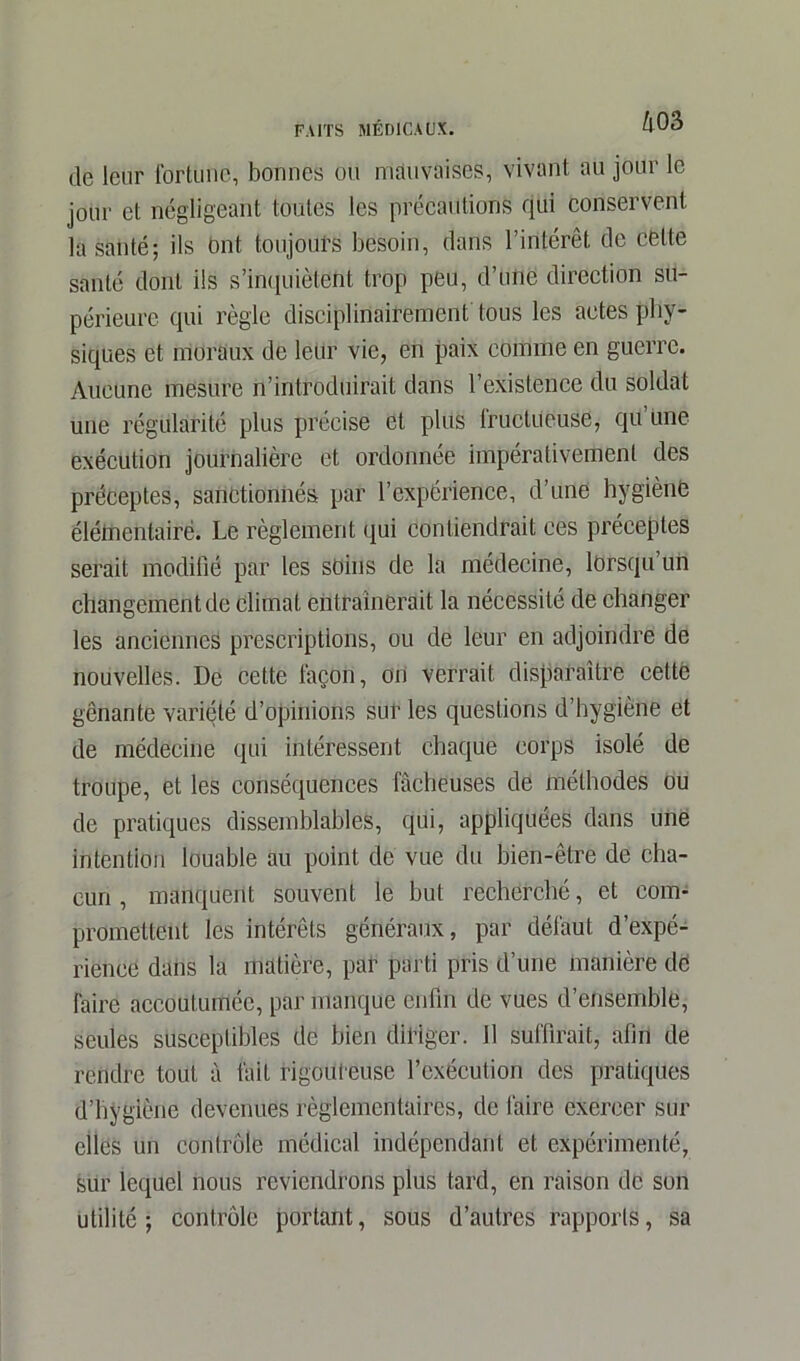 de leur fortune, bonnes ou mauvaises, vivant au jour le jour et négligeant toutes les précautions qui conservent la santé; ils Ont toujours besoin, dans l’intérêt de celte santé dont ils s'inquiètent trop peu, d’une direction su- périeure qui règle disciplinairement tous les actes phy- siques et moraux de leur vie, en paix comme en guerre. Aucune mesure n’introduirait dans l’existence du soldat une régularité plus précise et plus tructucuse, qü une exécution journalière et ordonnée impérativement des préceptes, sanctionnés par l’expérience, d’une hygiène élémentaire. Le règlement qui contiendrait ces préceptes serait modifié par les soins de la médecine, lorsqu’un changement de Climat entraînerait la nécessité de changer les anciennes prescriptions, ou de leur en adjoindre de nouvelles. De cette façon, on verrait disparaître cette gênante variété d’opinions sur les questions d’hygiène et de médecine qui intéressent chaque corps isolé de troupe, et les conséquences fâcheuses de méthodes ou de pratiques dissemblables, qui, appliquées dans une intention louable au point de vue du bien-être de cha- cun , manquent souvent le but recherché, et com- promettent les intérêts généraux, par défaut d’expé- rience dans la matière, par parti pris d’une manière dé faire accoutumée, par manque enfin de vues d’ensemble, seules susceptibles de bien diriger. 11 suffirait, afin de rendre tout à fait rigoureuse l’exécution des pratiques d’hygiène devenues règlementaires, de faire exercer sur elles un contrôle médical indépendant et expérimenté, sur lequel nous reviendrons plus tard, en raison de son utilité; contrôle portant, sous d’autres rapports, sa