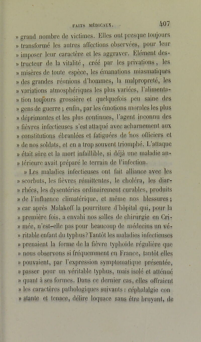 » grand nombre de victimes. Elles ont presque toujours » transformé les autres aflections observées, pour leur » imposer leur caractère et les aggraver. Élément des- » tracteur de la vitalité, créé par les privations, les » misères de toute espèce, les émanations miasmatiques » des grandes réunions d’hommes, la malpropreté, les » variations atmosphériques les plus variées, l’alimenta- » tion toujours grossière et quelquefois peu saine des » gens de guerre ; enfin, par les émotions morales les plus » déprimantes et les plus continues, l’agent inconnu des » fièvres infectieuses s’est attaqué avec acharnement aux » constitutions ébranlées et fatiguées de nos officiers et » de nos soldats, et en a trop souvent triomphé. L’attaque » était sûre et la mort infaillible, si déjà une maladie an* » lérieurc avait préparé le terrain de l’infection. » Les maladies infectieuses ont fait alliance avec les » scorbuts, les fièvres rémittentes, le choléra, les diar- » rhées, les dysentéries ordinairement curables, produits » de l’influence climatérique, et môme nos blessures ; » car après Maïakoff la pourriture d’hôpital qui, pour la » première fois, a envahi nos salles de chirurgie en Cri- » mée, n’est-elle pas pour beaucoup de médecins un vé- « ritable enfant du typhus? Tantôt les maladies infectieuses » prenaient la forme de la fièvre typhoïde régulière que » nous observons si fréquemment en France, tantôt elles » pouvaient, par l’expression symptomatique présentée, » passer pour un véritable typhus, mais isolé et atténué » quant à ses formes. Dans ce dernier cas, elles offraient » les caractères pathologiques suivants : céphalalgie cpn » stanle et tenace, délire loquace sans être bruyant, de