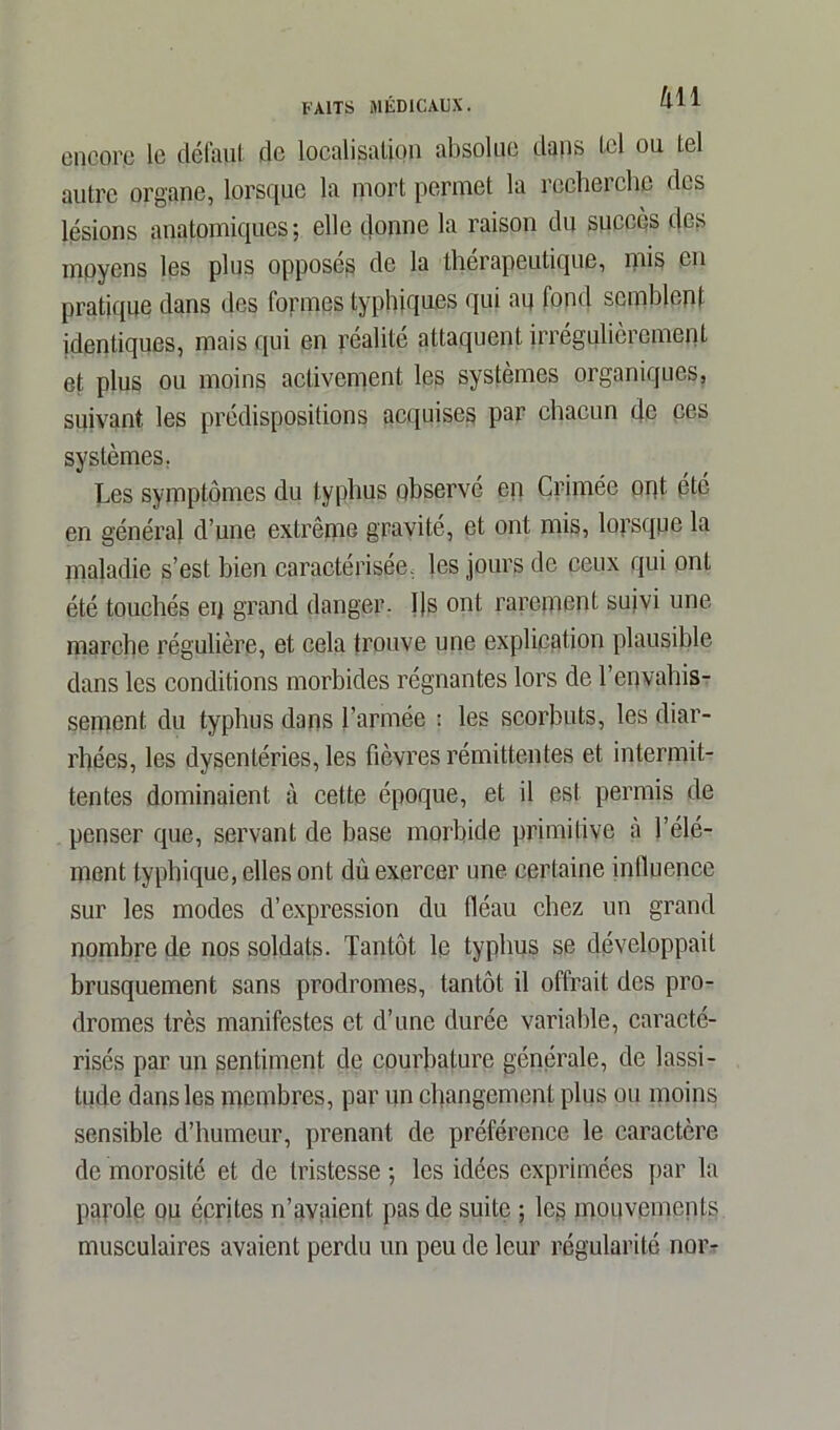 encore le défaut de localisation absolue dans tel ou tel autre organe, lorsque la mort permet la recherche des lésions anatomiques; elle donne la raison du succès des moyens les plus opposés de la thérapeutique, mis en pratique dans des formes typhiques qui au fond semblent identiques, mais qui en réalité attaquent irrégulièrement et plus ou moins activement les systèmes organiques, suivant les prédispositions acquises par chacun de ces systèmes. Les symptômes du typhus observé ep Crimée ont (été en général d’une extrême gravité, et ont mis, lorsque la maladie s’est bien caractérisée, les jours de ceux qui ont été touchés en grand danger. I)s ont rarement suivi une marche régulière, et cela trouve une explication plausible dans les conditions morbides régnantes lors de l'envahis- sement du typhus dans l’armée : les scorbuts, les diar- rhées, les dysentéries, les fièvres rémittentes et intermit- tentes dominaient à cette époque, et il est permis de penser que, servant de base morbide primitive à l’élé- ment typhique, elles ont du exercer une certaine influence sur les modes d’expression du fléau chez un grand nombre de nos soldats. Tantôt le typhus se développait brusquement sans prodromes, tantôt il offrait des pro- dromes très manifestes et d’une durée variable, caracté- risés par un sentiment de courbature générale, de lassi- tude dans les membres, par un changement plus ou moins sensible d’humeur, prenant de préférence le caractère de morosité et de tristesse ; les idées exprimées par la parole ou écrites n’avaient pas de suite ; les mouvements musculaires avaient perdu un peu de leur régularité nor-