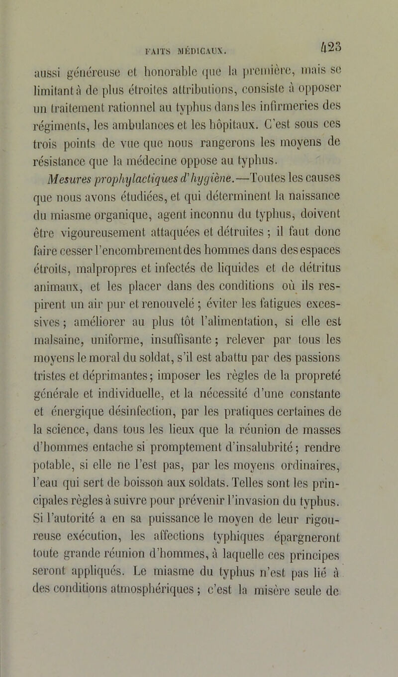 aussi généreuse et honorable que la première, mais se limitant à de plus étroites attributions, consiste à opposer un traitement rationnel au typhus dans les infirmeries des régiments, les ambulances et les hôpitaux. C’est sous ces trois points de vue que nous rangerons les moyens de résistance que la médecine oppose au typhus. Mesures prophylactiques d'hygiène.—Toutes les causes que nous avons étudiées, et qui déterminent la naissance du miasme organique, agent inconnu du typhus, doivent être vigoureusement attaquées et détruites ; il faut donc faire cesser F encombrement des hommes dans des espaces étroits, malpropres et infectés de liquides et de détritus animaux, et les placer dans des conditions où ils res- pirent un air pur et renouvelé ; éviter les fatigues exces- sives ; améliorer au plus tôt l’alimentation, si elle est malsaine, uniforme, insuffisante ; relever par tous les moyens le moral du soldat, s’il est abattu par des passions tristes et déprimantes; imposer les règles de la propreté générale et individuelle, et la nécessité d’une constante et énergique désinfection, par les pratiques certaines de la science, dans tous les lieux que la réunion de masses d’hommes entache si promptement d’insalubrité; rendre potable, si elle ne l’est pas, par les moyens ordinaires, l’eau qui sert de boisson aux soldats. Telles sont les prin- cipales règles à suivre pour prévenir l’invasion du typhus. Si l’autorité a en sa puissance le moyen de leur rigou- reuse exécution, les affections typhiques épargneront toute grande réunion d’hommes, à laquelle ces principes seront appliqués. Le miasme du typhus n’est pas lié à des conditions atmosphériques ; c’est la misère seule de