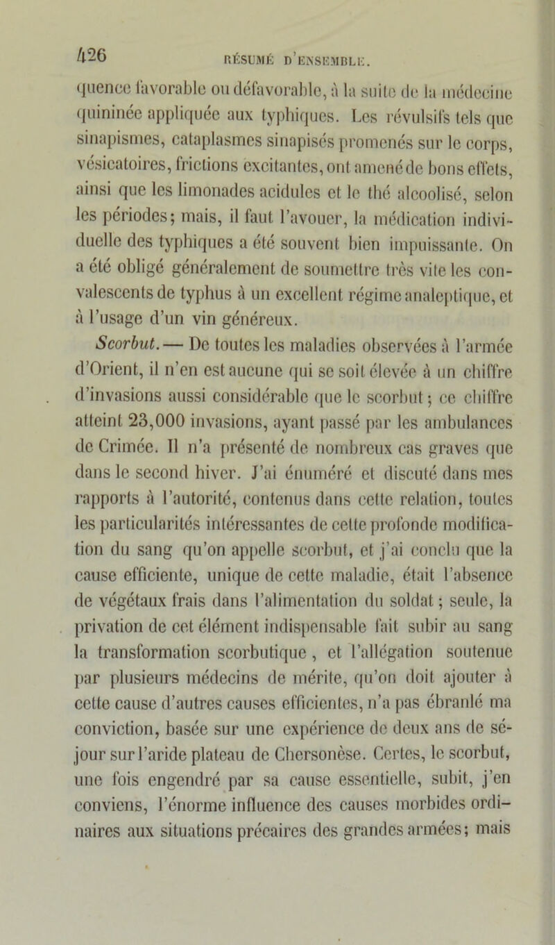 im quence favorable ou défavorable, à la suite de la médecine quininée appliquée aux typhiques. Les révulsifs tels que sinapismes, cataplasmes sinapisés promenés sur le corps, vésicatoires, frictions excitantes, ont amenéde bons effets, ainsi que les limonades acidulés et le thé alcoolisé, selon les périodes; mais, il laut l’avouer, la médication indivi- duelle des typhiques a été souvent bien impuissante. On a été obligé généralement de soumettre très vite les con- valescents de typhus à un excellent régime analeptique, et à l’usage d’un vin généreux. Scorbut.— De toutes les maladies observées à l’armée d’Orient, il n’en est aucune qui se soit élevée à un chiffre d’invasions aussi considérable que le scorbut; ce chiffre atteint 23,000 invasions, ayant passé par les ambulances de Crimée. Il n’a présenté de nombreux cas graves que dans le second hiver. J’ai énuméré et discuté dans mes rapports à l’autorité, contenus dans cette relation, toutes les particularités intéressantes de celle profonde modifica- tion du sang qu’on appelle scorbut, et j’ai conclu que la cause efficiente, unique de cette maladie, était l’absence de végétaux frais dans l’alimentation du solfiât ; seule, la privation de cet élément indispensable fait subir au sang- la transformation scorbutique , et l’allégation soutenue par plusieurs médecins de mérite, qu’on doit ajouter à cette cause d’autres causes efficientes, n’a pas ébranlé ma conviction, basée sur une expérience de deux ans de sé- jour sur l’aride plateau de Chcrsonèse. Certes, le scorbut, une fois engendré par sa cause essentielle, subit, j’en conviens, l’énorme influence des causes morbides ordi- naires aux situations précaires des grandes armées; mais