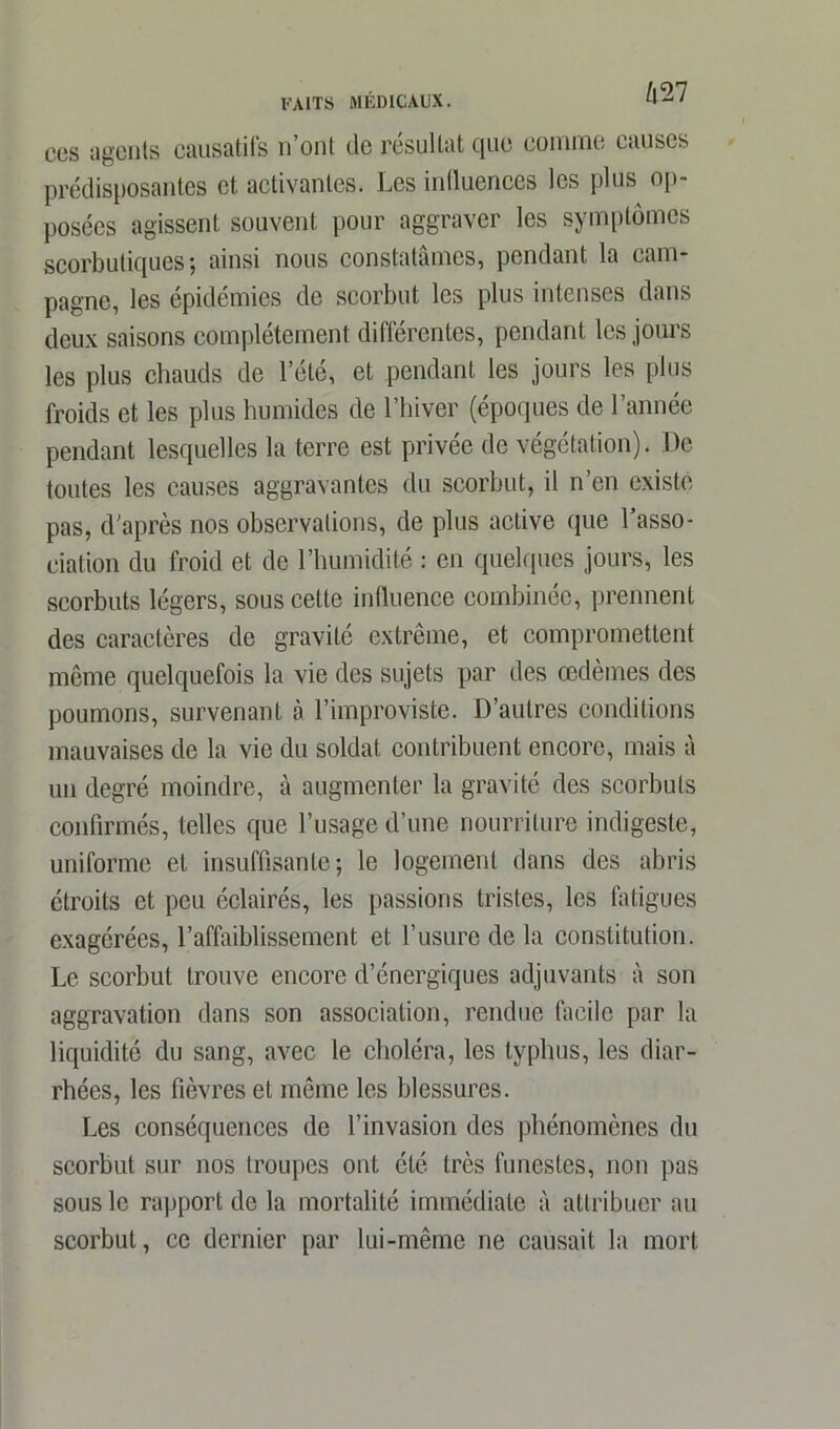 42 7 CCS agents causatifs n’ont de résultat que comme causes prédisposantes et activantes. Les influences les plus op- posées agissent souvent pour aggraver les symptômes scorbutiques; ainsi nous constatâmes, pendant la cam- pagne, les épidémies de scorbut les plus intenses dans deux saisons complètement différentes, pendant les jours les plus chauds de l’été, et pendant les jours les plus froids et les plus humides de l’hiver (époques de l’année pendant lesquelles la terre est privée de végétation). De toutes les causes aggravantes du scorbut, il n’en existe pas, d'après nos observations, de plus active que l’asso- ciation du froid et de l’humidité : en quelques jours, les scorbuts légers, sous cette influence combinée, prennent des caractères de gravité extrême, et compromettent même quelquefois la vie des sujets par des œdèmes des poumons, survenant à l’improviste. D’autres conditions mauvaises de la vie du soldat contribuent encore, mais à un degré moindre, à augmenter la gravité des scorbuts confirmés, telles que l’usage d’une nourriture indigeste, uniforme et insuffisante; le logement dans des abris étroits et peu éclairés, les passions tristes, les fatigues exagérées, l’affaiblissement et l’usure de la constitution. Le scorbut trouve encore d’énergiques adjuvants à son aggravation dans son association, rendue facile par la liquidité du sang, avec le choléra, les typhus, les diar- rhées, les fièvres et même les blessures. Les conséquences de l’invasion des phénomènes du scorbut sur nos troupes ont été très funestes, non pas sous le rapport de la mortalité immédiate à attribuer au scorbut, ce dernier par lui-même ne causait la mort