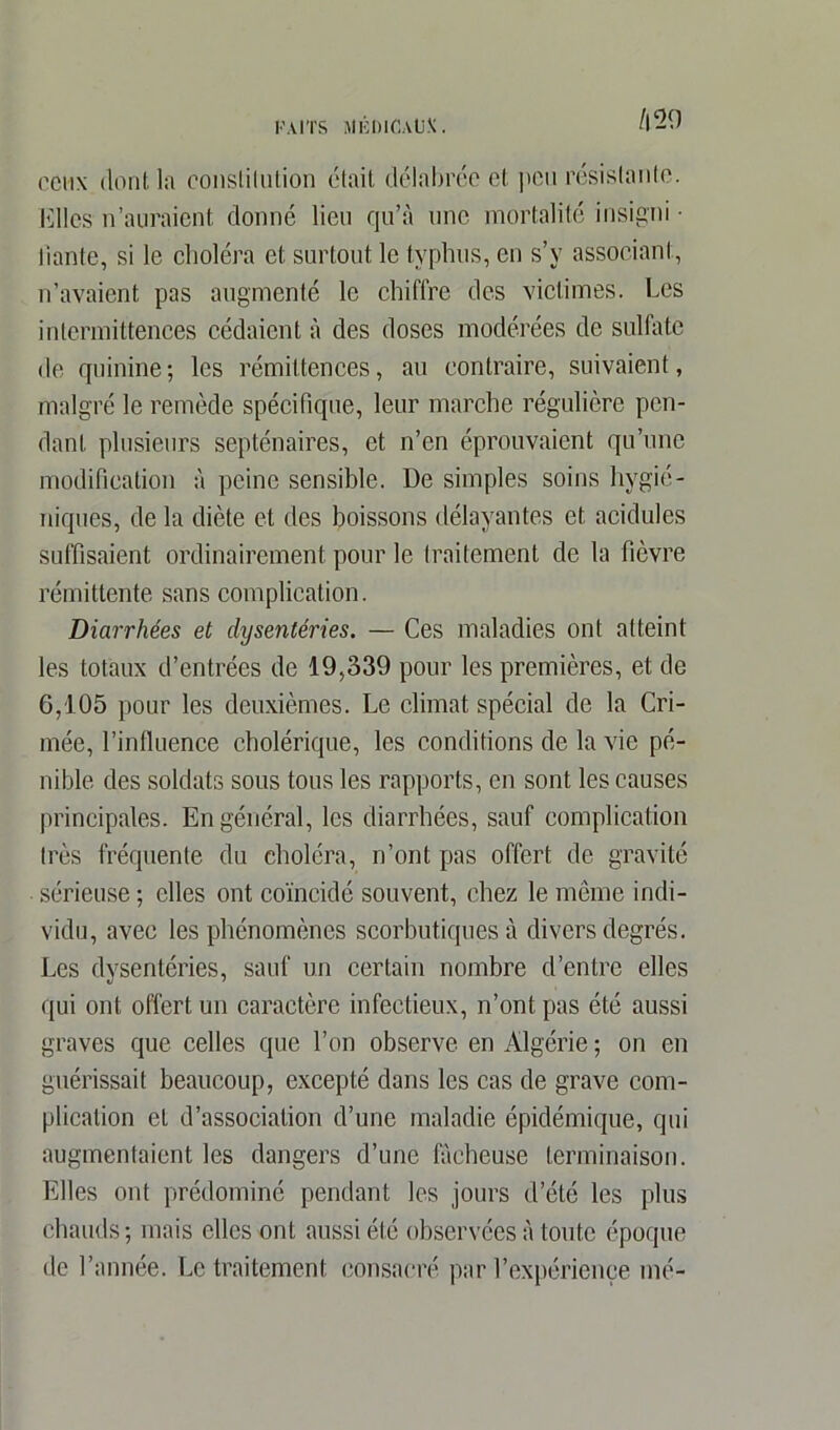 /|29 ceux dont la conslilution était délabrée et. peu résistante. Elles n’auraient donné lieu qu’à une mortalité insigni • liante, si le choléra et surtout le typhus, en s’v associant, n’avaient pas augmenté le chiffre des victimes. Les intermittences cédaient à des doses modérées de sulfate de quinine; les rémittences, au contraire, suivaient, malgré le remède spécifique, leur marche régulière pen- dant plusieurs septénaires, et n’en éprouvaient qu’une modification à peine sensible. De simples soins hygié- niques, de la diète et des boissons délayantes et acidulés suffisaient ordinairement pour le traitement de la fièvre rémittente sans complication. Diarrhées et dysentéries. — Ces maladies ont atteint les totaux d’entrées de 19,339 pour les premières, et de 6,105 pour les deuxièmes. Le climat spécial de la Cri- mée, l’influence cholérique, les conditions de la vie pé- nible des soldats sous tous les rapports, en sont les causes principales. En général, les diarrhées, sauf complication très fréquente du choléra, n’ont pas offert de gravité sérieuse ; elles ont coïncidé souvent, chez le même indi- vidu, avec les phénomènes scorbutiques à divers degrés. Les dysentéries, sauf un certain nombre d’entre elles qui ont offert un caractère infectieux, n’ont pas été aussi graves que celles que l’on observe en Algérie ; on en guérissait beaucoup, excepté dans les cas de grave com- plication et d’association d’une maladie épidémique, qui augmentaient les dangers d’une fâcheuse terminaison. Elles ont prédominé pendant les jours d’été les plus chauds; mais elles ont aussi été observées à toute époque de l’année. Le traitement consacré par l’expérience mé-