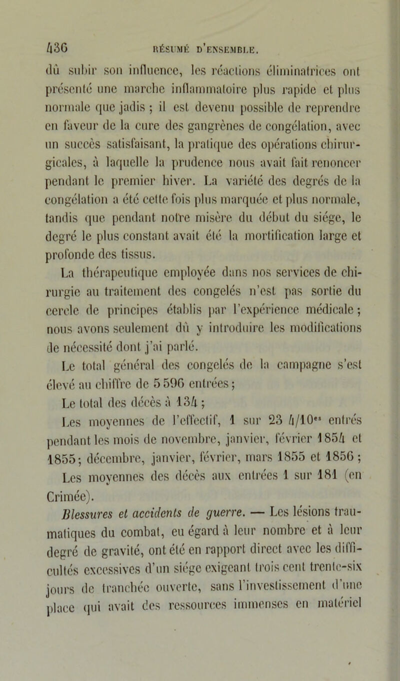 dû subir son influence, les réactions éliminntrices ont. présenté une marche inflammatoire plus rapide et plus normale que jadis ; il est devenu possible de reprendre en faveur de la cure des gangrènes de congélation, avec un succès satisfaisant, la pratique des opérations chirur- gicales, à laquelle la prudence nous avait fait renoncer pendant le premier hiver. La variété des degrés de la congélation a été celte fois plus marquée et plus normale, tandis que pendant notre misère du début du siège, le degré le plus constant avait été la mortification large et profonde des tissus. La thérapeutique employée dans nos services de chi- rurgie au traitement des congelés n’est pas sortie du cercle de principes établis par l’expérience médicale ; nous avons seulement dû y introduire les modifications de nécessité dont j’ai parlé. Le total général des congelés de la campagne s’est élevé au chiffre de 5 50C entrées; Le total des décès à 13h ; Les moyennes de l’effectif, 1 sur 23 h/ 10e5 entrés pendant les mois de novembre, janvier, février 185/i et 1855; décembre, janvier, février, mars 1855 et 185G ; Les moyennes des décès aux entrées 1 sur 181 (en Crimée). Blessures et accidents de guerre. — Les lésions trau- matiques du combat, eu égard à leur nombre et à leur degré de gravité, ont été en rapport direct avec les diffi- cultés excessives d’un siège exigeant trois cent trente-six jours de tranchée ouverte, sans l’investissement d’une place qui avait des ressources immenses en matériel