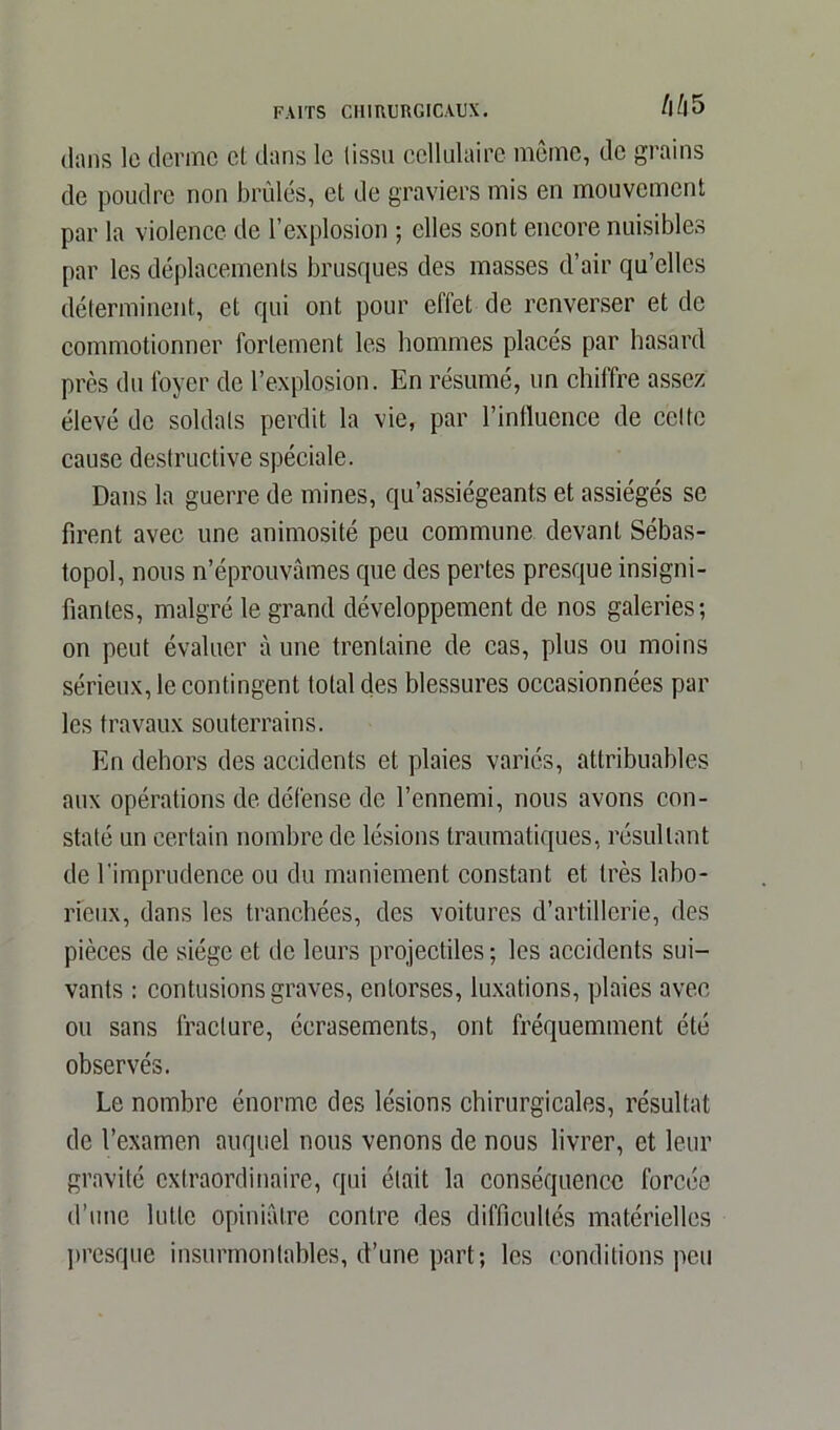 /l/l 5 dans le derme et dans le tissu cellulaire même, de grains de poudre non brûlés, et de graviers mis en mouvement par la violence de l’explosion ; elles sont encore nuisibles par les déplacements brusques des masses d’air qu’elles déterminent, et qui ont pour effet de renverser et de commotionner fortement les hommes placés par hasard près du foyer de l’explosion. En résumé, un chiffre assez élevé de soldats perdit la vie, par l’influence de celle cause destructive spéciale. Dans la guerre de mines, qu’assiégeants et assiégés se firent avec une animosité peu commune devant Sébas- topol, nous n’éprouvâmes que des pertes presque insigni- fiantes, malgré le grand développement de nos galeries; on peut évaluer à une trentaine de cas, plus ou moins sérieux, le contingent total des blessures occasionnées par les travaux souterrains. En dehors des accidents et plaies variés, attribuables aux opérations de défense de l’ennemi, nous avons con- staté un certain nombre de lésions traumatiques, résultant de l'imprudence ou du maniement constant et très labo- rieux, dans les tranchées, des voitures d’artillerie, des pièces de siège et de leurs projectiles ; les accidents sui- vants : contusions graves, entorses, luxations, plaies avec ou sans fracture, écrasements, ont fréquemment été observés. Le nombre énorme des lésions chirurgicales, résultat de l’examen auquel nous venons de nous livrer, et leur gravité extraordinaire, qui était la conséquence forcée d’une lutte opiniâtre contre des difficultés matérielles presque insurmontables, d’une part; les conditions peu