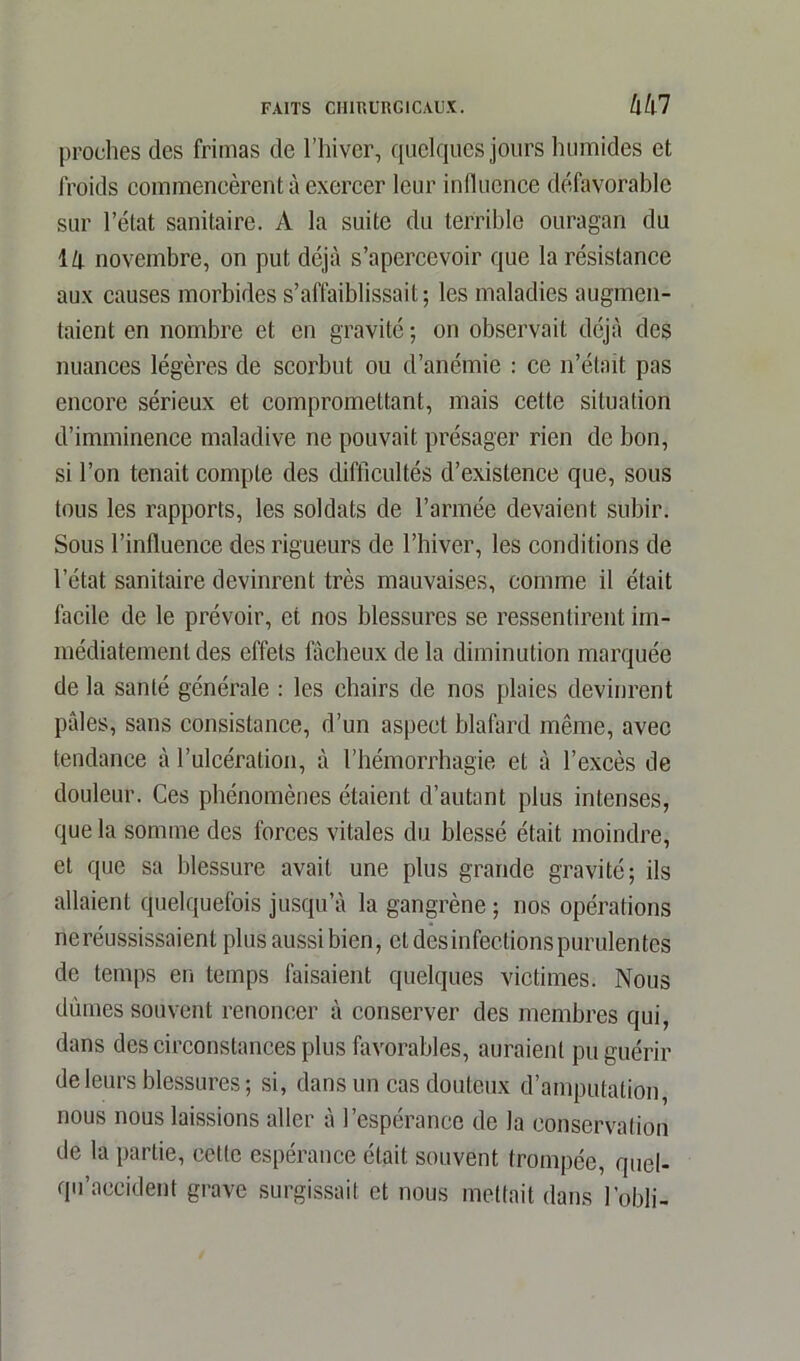 proches des frimas de l’hiver, quelques jours humides et froids commencèrent à exercer leur influence défavorable sur l’état sanitaire. A la suite du terrible ouragan du lll novembre, on put déjà s’apercevoir que la résistance aux causes morbides s’affaiblissait; les maladies augmen- taient en nombre et en gravité ; on observait déjà des nuances légères de scorbut ou d’anémie : ce n’était pas encore sérieux et compromettant, mais cette situation d’imminence maladive ne pouvait présager rien de bon, si l’on tenait compte des difficultés d’existence que, sous tous les rapports, les soldats de l’armée devaient subir. Sous l’inlluence des rigueurs de l’hiver, les conditions de l’état sanitaire devinrent très mauvaises, comme il était facile de le prévoir, et nos blessures se ressentirent im- médiatement des effets fâcheux de la diminution marquée de la santé générale : les chairs de nos plaies devinrent pâles, sans consistance, d’un aspect blafard même, avec tendance à l’ulcération, à l’hémorrhagie et à l’excès de douleur. Ces phénomènes étaient d’autant plus intenses, que la somme des forces vitales du blessé était moindre, et que sa blessure avait une plus grande gravité; ils allaient quelquefois jusqu’à la gangrène ; nos opérations neréussissaient plus aussi bien, et desinfections purulentes de temps en temps faisaient quelques victimes. Nous dûmes souvent renoncer à conserver des membres qui, dans des circonstances plus favorables, auraient pu guérir de leurs blessures; si, dans un cas douteux d’amputation nous nous laissions aller à l’espérance de la conservation de la partie, cette espérance était souvent trompée, quel- qu’aceident grave surgissait et nous mettait dans l’obli-