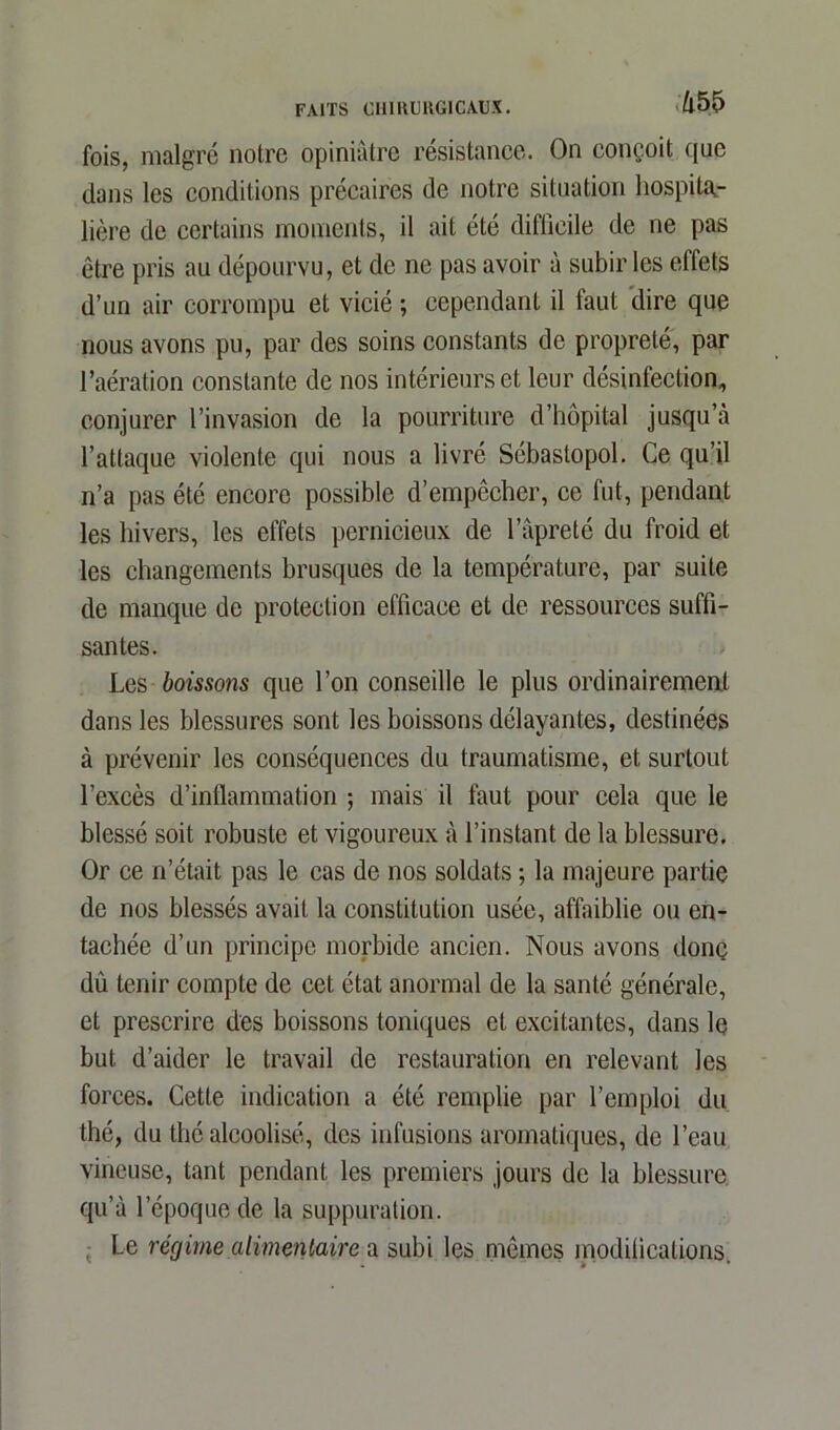 m fois, malgré notre opiniâtre résistance. On conçoit que dans les conditions précaires de notre situation hospita- lière de certains moments, il ait été difficile de ne pas être pris au dépourvu, et de ne pas avoir à subir les effets d’un air corrompu et vicié ; cependant il faut dire que nous avons pu, par des soins constants de propreté, par l’aération constante de nos intérieurs et leur désinfection, conjurer l’invasion de la pourriture d’hôpital jusqu’à l’attaque violente qui nous a livré Sébastopol. Ce qu’il n’a pas été encore possible d’empêcher, ce fut, pendant les hivers, les effets pernicieux de l’âpreté du froid et les changements brusques de la température, par suite de manque de protection efficace et de ressources suffi- santes. Les boissons que l’on conseille le plus ordinairement dans les blessures sont les boissons délayantes, destinées à prévenir les conséquences du traumatisme, et surtout l’excès d’inflammation ; mais il faut pour cela que le blessé soit robuste et vigoureux à l’instant de la blessure. Or ce n’était pas le cas de nos soldats ; la majeure partie de nos blessés avait la constitution usée, affaiblie ou en- tachée d’un principe morbide ancien. Nous avons donç dû tenir compte de cet état anormal de la santé générale, et prescrire des boissons toniques et excitantes, dans le but d’aider le travail de restauration en relevant les forces. Cette indication a été remplie par l’emploi du thé, du thé alcoolisé, des infusions aromatiques, de l’eau vineuse, tant pendant les premiers jours de la blessure qu’à l’époque de la suppuration. Le récjime alimentaire a subi les mêmes modifications.