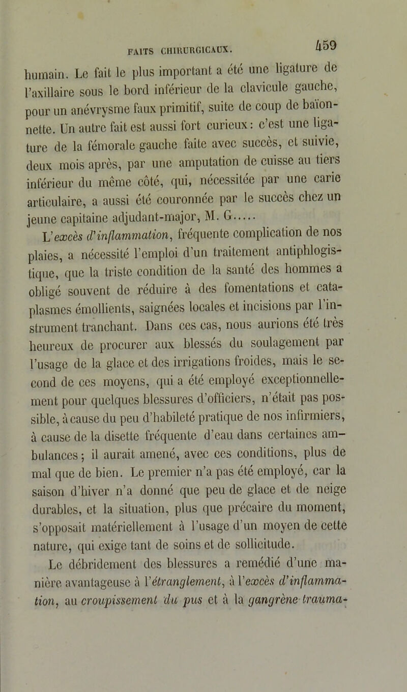 humain. Le fait le plus important a été une ligature de l’axillaire sous le bord inférieur de la clavicule gauche, pour un anévrysme faux primitif, suite de coup de baïon- nette. Un autre fait est aussi fort curieux : c’est une liga- ture de la fémorale gauche faite avec succès, et suivie, deux mois après, par une amputation de cuisse au tiers inférieur du même côté, qui, nécessitée par une carie articulaire, a aussi été couronnée par le succès chez un jeune capitaine adjudant-major, M. G L'excès d'inflammation, fréquente complication de nos plaies, a nécessité 1 emploi d un traitement antiphlogis- tique, que la triste condition de la santé des hommes a obligé souvent de réduire a des fomentations et cata- plasmes émollients, saignées locales et incisions par l’in- strument tranchant. Dans ces cas, nous aurions été très heureux de procurer aux blesses du soulagement par l’usage de la glace et des irrigations froides, mais le se- cond de ces moyens, qui a été employé exceptionnelle- ment pour quelques blessures d’officiers, n’était pas pos- sible, à cause du peu d’habileté pratique de nos infirmiers, à cause de la disette fréquente d’eau dans certaines am- bulances; il aurait amené, avec ces conditions, plus de mal que de bien. Le premier n’a pas été employé, car la saison d’hiver n’a donné que peu de glace et de neige durables, et la situation, plus que précaire du moment, s’opposait matériellement à l’usage d’un moyen de cette nature, qui exige tant de soins et de sollicitude. Le débridement des blessures a remédié d’une ma- nière avantageuse à Y étranglement, à V excès d’inflamma- tion, au croupissement du pus et à la gangrène trauma-