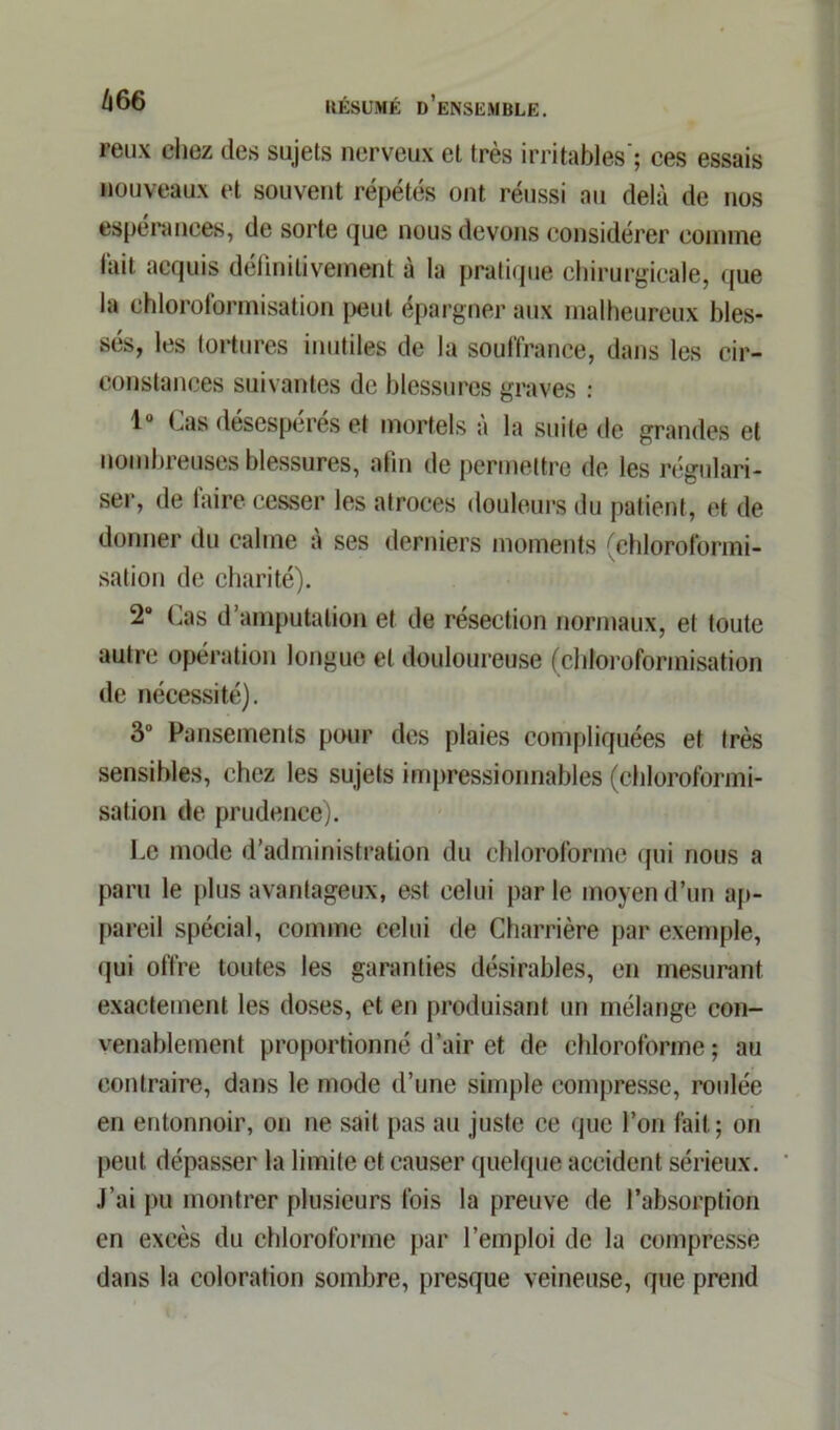 reux chez des sujets nerveux et très irritables'; ces essais nouveaux et souvent répétés ont réussi au delà de nos espérances, de sorte que nous devons considérer comme lait acquis définitivement à la pratique chirurgicale, que la chloroformisation peut épargner aux malheureux bles- sés, les tortures inutiles de la souffrance, dans les cir- constances suivantes de blessures graves : lu Cas désespérés et mortels a la suite de grandes et nombreuses blessures, afin de permettre de les régulari- ser, de faire cesser les atroces douleurs du patient, et de donner du calme à ses derniers moments (chloroformi- sation de charité). 2° Cas d’amputation et de résection normaux, et toute autre opération longue et douloureuse (chloroformisation de nécessité). 3° Pansements pour des plaies compliquées et très sensibles, chez les sujets impressionnables (chloroformi- sation de prudence). Ce mode d’administration du chloroforme qui nous a paru le plus avantageux, est celui parle moyen d’un ap- pareil spécial, comme celui de Charrière par exemple, qui offre toutes les garanties désirables, en mesurant exactement les doses, et en produisant un mélange con- venablement proportionné d’air et de chloroforme ; au contraire, dans le mode d’une simple compresse, roulée en entonnoir, on ne sait pas au juste ce que l’on fait; on peut dépasser la limite et causer quelque accident sérieux. J’ai pu montrer plusieurs fois la preuve de l’absorption en excès du chloroforme par l’emploi de la compresse dans la coloration sombre, presque veineuse, que prend