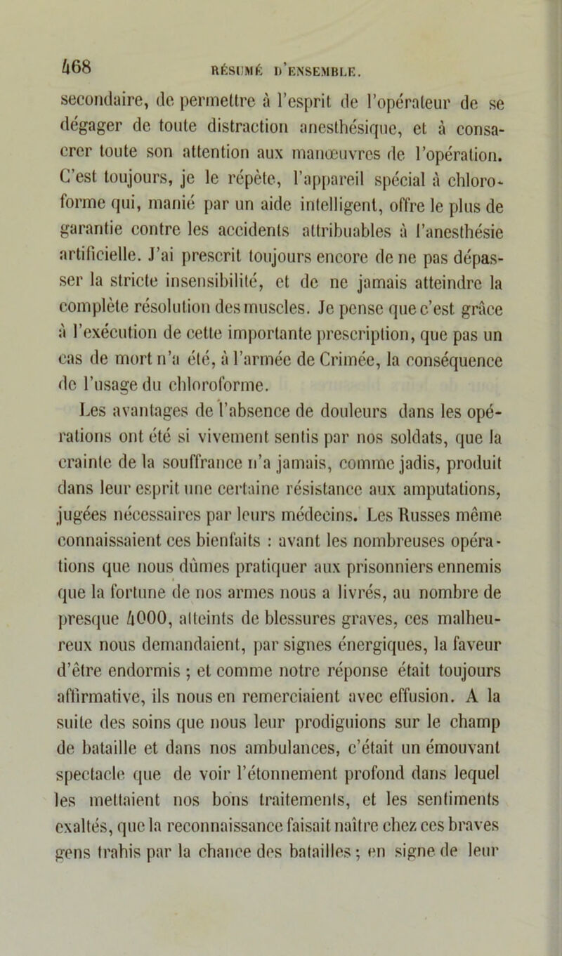secondaire, de permettre à l’esprit de l’opérateur de se dégager de toute distraction anesthésique, et tà consa- crer toute son attention aux manœuvres de l’opération. C’est toujours, je le répète, l’appareil spécial à chloro- forme qui, manié par un aide intelligent, offre le plus de garantie contre les accidents attribuables à l’anesthésie artificielle. J’ai prescrit toujours encore de ne pas dépas- ser la stricte insensibilité, et de ne jamais atteindre la complète résolution des muscles. Je pense que c’est grâce à l’exécution de cette importante prescription, que pas un cas de mort n’a été, à l’armée de Crimée, la conséquence de l’usage du chloroforme. Les avantages de l’absence de douleurs dans les opé- rations ont été si vivement sentis par nos soldats, que la crainte de la souffrance n’a jamais, comme jadis, produit dans leur esprit une certaine résistance aux amputations, jugées nécessaires par leurs médecins. Les Russes même connaissaient ces bienfaits : avant les nombreuses opéra- tions que nous dûmes pratiquer aux prisonniers ennemis que la fortune de nos armes nous a livrés, au nombre de presque ûOOO, atteints de blessures graves, ces malheu- reux nous demandaient, par signes énergiques, la faveur d’être endormis ; et comme notre réponse était toujours affirmative, ils nous en remerciaient avec effusion. A la suite des soins que nous leur prodiguions sur le champ de bataille et dans nos ambulances, c’était un émouvant spectacle que de voir l’étonnement profond dans lequel les mettaient nos bons traitements, et les sentiments exaltés, que la reconnaissance faisait naître chez ces braves gens trahis par la chance des batailles; en signe de leur