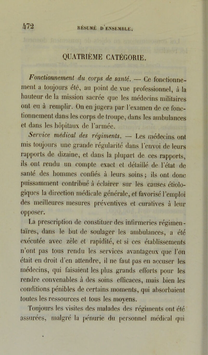 m QUATRIÈME CATÉGORIE. Fonctionnement du corps de soute. — Ce fonctionne- ment a toujours été, au point de vue professionnel, à la hauteur de la mission sacrée que les médecins militaires ont eu à remplir. On en jugera par l’examen de ce fonc- tionnement dans les corps de troupe, dans les ambulances et dans les hôpitaux de l’armée. Service médical des régiments. — Les médecins ont mis toujours une grande régularité dans l’envoi de leurs rapports de dizaine, et dans la plupart de ces rapports, ils ont rendu un compte exact et détaillé de l’état de santé des hommes confiés à leurs soins; ils ont donc puissamment contribué à éclairer sur les causes étiolo- giques la direction médicale générale, et favorisé l’emploi des meilleures mesures préventives et curatives à leur opposer. La prescription de constituer des infirmeries régimen- taires, dans le but de soulager les ambulances, a été exécutée avec zèle et rapidité, et si ces établissements n’ont pas tous rendu les services avantageux que l’on était en droit d’en attendre, il ne faut pas en accuser les médecins, qui faisaient les plus grands efforts pour les rendre convenables à des soins efficaces, mais bien les conditions pénibles de certains moments, qui absorbaient toutes les ressources et tous les moyens. Toujours les visites des malades des régiments ont été assurées, malgré la pénurie du personnel médical qui