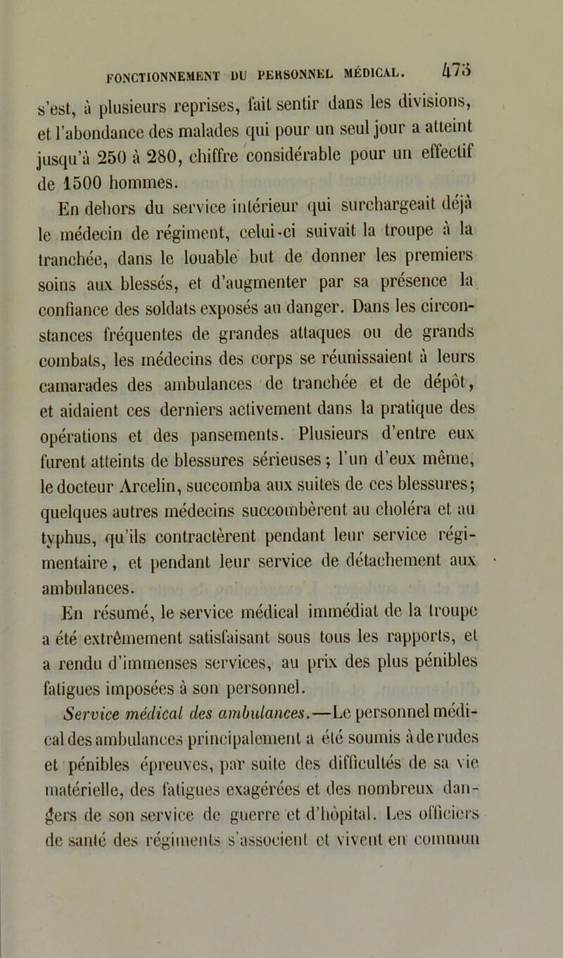 s’est, à plusieurs reprises, fait sentir dans les divisions, et l’abondance des malades qui pour un seul jour a atteint jusqu’à 250 à 280, chiffre considérable pour un effectif de 1500 hommes. En dehors du service intérieur qui surchargeait déjà le médecin de régiment, celui-ci suivait la troupe a la tranchée, dans le louable but de donner les premiers soins aux blessés, et d’augmenter par sa présence la confiance des soldats exposés au danger. Dans les circon- stances fréquentes de grandes attaques ou de grands combats, les médecins des corps se réunissaient à leurs camarades des ambulances de tranchée et de dépôt, et aidaient ces derniers activement dans la pratique des opérations et des pansements. Plusieurs d’entre eux furent atteints de blessures sérieuses ; l’un d’eux même, le docteur Arcelin, succomba aux suites de ces blessures; quelques autres médecins succombèrent au choléra et au typhus, qu’ils contractèrent pendant leur service régi- mentaire , et pendant leur service de détachement aux ambulances. En résumé, le service médical immédiat de la troupe a été extrêmement satisfaisant sous tous les rapports, et a rendu d’immenses services, au prix des plus pénibles fatigues imposées à son personnel. Service médical des ambulances.—Le personnel médi- cal des ambulances principalement a été soumis à de rudes et pénibles épreuves, par suite des difficultés de sa vie matérielle, des fatigues exagérées et des nombreux dan- gers de son service de guerre et d’hôpital. Les officiers de santé des régiments s’associent et vivent en commun