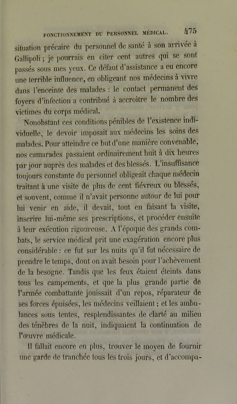 situation précaire du personnel de santé à son arrivée à Gallipoli ; je pourrais en citer cent autres qui se sont passés sous nies yeux. Ce defaut d assistance a eu encore une terrible influence, en obligeant nos médecins à vivre dans l’enceinte des malades : le contact permanent des foyers d’infection a contribué à accroître le nombre des victimes du corps médical. Nonobstant ces conditions pénibles de l’existence indi- viduelle, le devoir imposait aux médecins les soins des malades. Pour atteindre ce but d’une manière convenable, nos camarades passaient ordinairement huit à dix heures par jour auprès des malades et des blesses. L insuffisance toujours constante du personnel obligeait chaque médecin traitant à une visite de plus de cent fiévreux ou blessés, et souvent, comme il n’avait personne autour de lui pour lui venir en aide, il devait, tout en faisant la visite, inscrire lui-même ses prescriptions, et procéder ensuite à leur exécution rigoureuse. A l’époque des grands com- bats, le service médical prit une exagération encore plus considérable : ce fut sur les nuits qu’il fut nécessaire de prendre le temps, dont on avait besoin pour l’achèvement de la besogne. Tandis que les feux étaient éteints dans tous les campements, et que la plus grande partie de l’armée combattante jouissait d’un repos, réparateur de ses forces épuisées, les médecins veillaient ; et les ambu- lances sous tentes, resplendissantes de clarté au milieu des ténèbres de la nuit, indiquaient la continuation de l’œuvre médicale. Il fallait encore en plus, trouver le moyen de fournir une garde de tranchée tous les trois jours, et d’accompa-