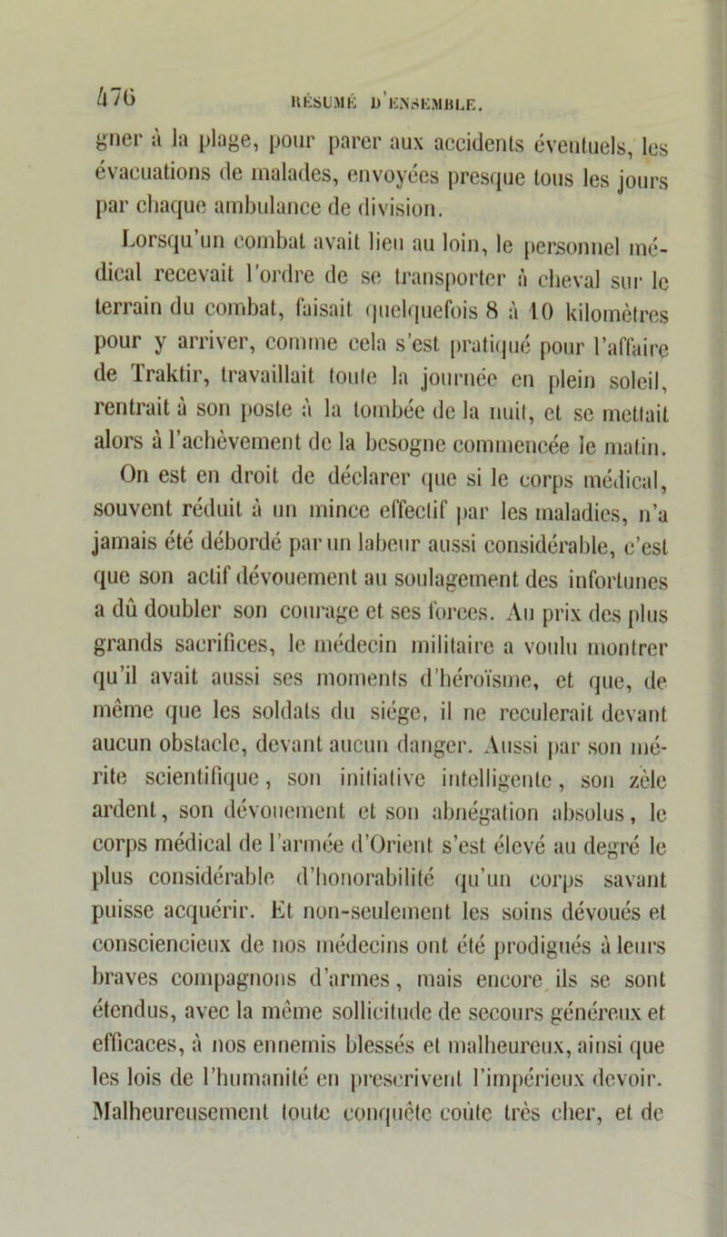 gner à la plage, pour parer aux accidents éventuels, les évacuations de malades, envoyées presque tous les jours par chaque ambulance de division. Lorsqu un combat avait lieu au loin, le personnel mé- dical recevait l’ordre de se transporter à cheval sur le terrain du combat, faisait quelquefois 8 à 10 kilomètres pour y arriver, comme cela s’est, pratiqué pour l’affaire de Traktir, travaillait toute la journée en plein soleil, rentrait a son poste a la tombée de la nuit, cl se mettait alors à l’achèvement de la besogne commencée le matin. On est en droit de déclarer que si le corps médical, souvent réduit à un mince effectif par les maladies, n’a jamais été débordé par un labeur aussi considérable, c’est que son actif dévouement au soulagement des infortunes a dû doubler son courage et ses forces. Au prix des plus grands sacrifices, le médecin militaire a voulu montrer qu’il avait aussi ses moments d’héroïsme, et que, de même que les soldats du siège, il ne reculerait devant aucun obstacle, devant aucun danger. Aussi par son mé- rite scientifique, son initiative intelligente, son zèle ardent, son dévouement et son abnégation absolus, le corps médical de l’armée d’Orient s’est élevé au degré le plus considérable d’honorabilité qu’un corps savant puisse acquérir. Et non-seulement les soins dévoués et consciencieux de nos médecins ont été prodigués à leurs braves compagnons d’armes, mais encore ils se sont étendus, avec la même sollicitude de secours généreux et efficaces, à nos ennemis blessés et malheureux, ainsi que les lois de l’humanité en prescrivent l’impérieux devoir. Malheureusement toute conquête coûte très cher, et de