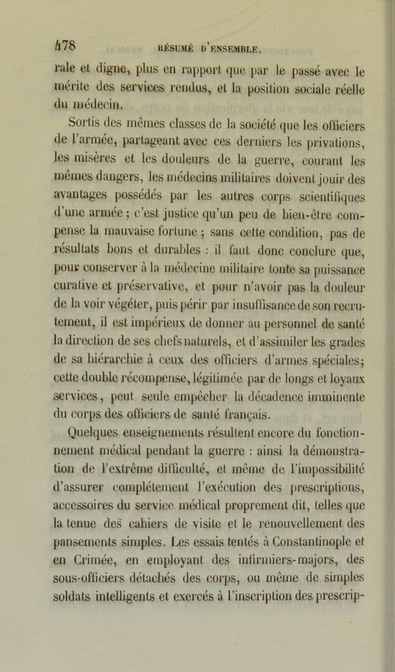 raie et digne, plus en rapport que par le passé avec le mérite des services rendus, et la position sociale réelle du médecin. Sortis des mêmes classes de la société que les officiers de l’armée, partageant avec ces derniers les privations, les misères et les douleurs de la guerre, courant les mêmes dangers, les médecins militaires doivent jouir des avantages possèdes par les autres corps scientifiques d’une armée ; c’est justice qu’un peu de bien-être com- pense la mauvaise fortune ; sans cette condition, pas de résultats bons et durables : il faut donc conclure que, pour conserver a la médecine militaire tonte sa puissance curative et préservative, et pour n’avoir pas la douleur de la voir végéter, puis périr par insuffisance de son recru- tement, il est impérieux de donner au personnel de santé la direction de ses chefs naturels, et d’assimiler les grades de sa hiérarchie à ceux des officiers d’armes spéciales; cette double récompense, légitimée par de longs et loyaux services, peut seule empêcher la décadence imminente du corps des officiers de santé français. Quelques enseignements résultent encore du fonction- nement médical pendant la guerre : ainsi la démonstra- tion de l’extrême difficulté, et même de l’impossibilité d’assurer complètement l’exécution des prescriptions, accessoires du service médical proprement dit, telles que la tenue des cahiers de visite et le renouvellement des pansements simples. Les essais tentés à Constantinople et en Crimée, en employant des infirmiers-majors, des sous-officiers détachés des corps, ou même de simples soldats intelligents et exercés à l’inscription des prescrip-