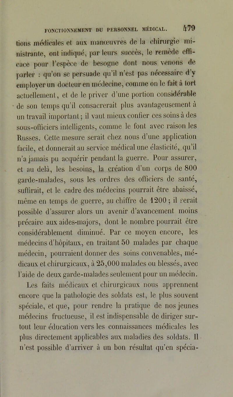 lions médicales et aux manœuvres de la chirurgie mi- nistrante, ont indiqué, par leurs succès, le remède etfi- cace pour l’espèce de besogne dont nous venons de parler : qu’on se persuade qu’il n’est pas nécessaire d’y employer un docteur en médecine, comme on le fait à tort actuellement, et de le priver d’une portion considérable de son temps qu’il consacrerait plus avantageusement à un travail important ; il vaut mieux confier ces soins à des sous-ofliciers intelligents, comme le font avec raison les Russes. Cette mesure serait chez nous d’une application facile, et donnerait au service médical une élasticité,, qu’il n’a jamais pu acquérir pendant la guerre. Pour assurer, et au delà, les besoins, la création d’un corps de 800 garde-malades, sous les ordres des officiers de santé, suffirait, et le cadre des médecins pourrait être abaissé, même en temps de guerre, au chiffre de 1200 ; il serait possible d’assurer alors un avenir d’avancement moins précaire aux aides-majors, dont le nombre pourrait être considérablement diminué. Par ce moyen encore, les médecins d’hôpitaux, en traitant 50 malades par chaque médecin, pourraient donner des soins convenables, mé- dicaux et chirurgicaux, à 25,000 malades ou blessés, avec l’aide de deux garde-malades seulement pour un médecin. Les faits médicaux et chirurgicaux nous apprennent encore que la pathologie des soldats est, le plus souvent spéciale, et que, pour rendre la pratique de nos jeunes médecins fructueuse, il est indispensable de diriger sur- tout leur éducation vers les connaissances médicales les plus directement applicables aux maladies des soldats. 11 n’est possible d’arriver à un bon résultat qu’en spécia-