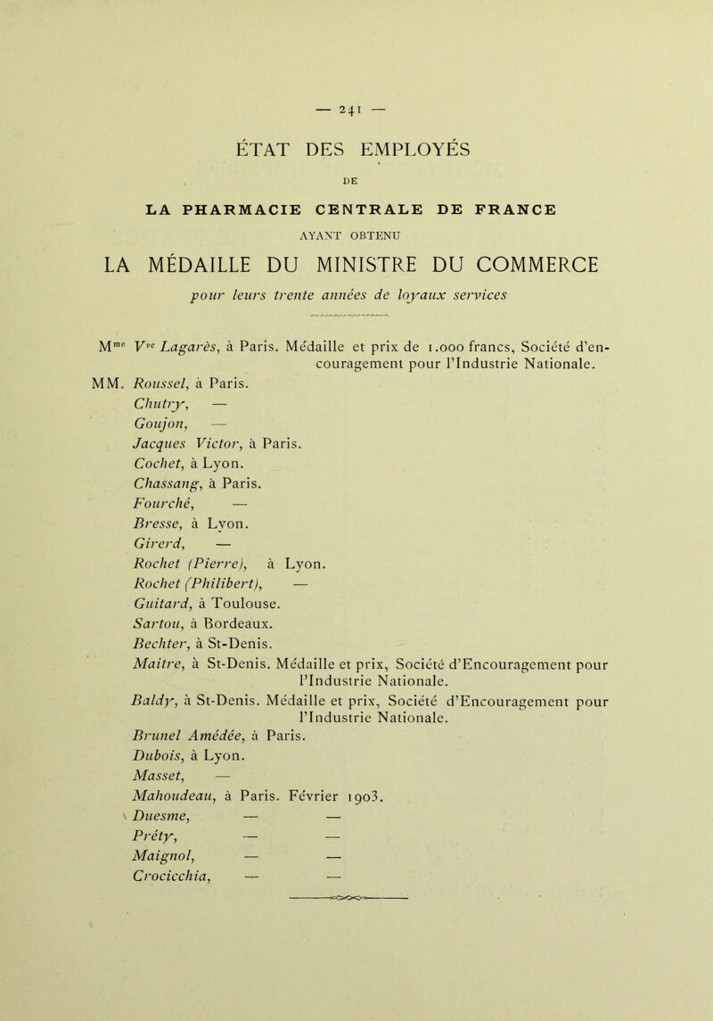 — 2*1 ÉTAT DES EMPLOYÉS DE LA PHARMACIE CENTRALE DE FRANCE AYANT OBTENU LA MÉDAILLE DU MINISTRE DU COMMERCE pour leurs trente années de loyaux services M”e Vye Lagarès, à Paris. Médaille et prix de 1.000 francs, Société d’en- couragement pour l’Industrie Nationale. MM. Roussel, à Paris. Chutry, — Goujon, — Jacques Victor, à Paris. Cochet, à Lyon. Chassang, à Paris. Fourché, — Bresse, à Lvon. Girerd, — Rochet (Pierre), à Lyon. Rochet (Philibert), — Guitard, à Toulouse. Sartou, à Bordeaux. Bechter, à St-Denis. Maitre, à St-Denis. Médaille et prix, Société d’Encouragement pour l’Industrie Nationale. Baldy, à St-Denis. Médaille et prix, Société d’Encouragement pour l’Industrie Nationale. Brunei Amédée, à Paris. Dubois, à Lyon. Masset, — Mahoudeau, à Paris. Février 1903. Duesme, — — Préty, — — Maignol, — — Crociccliia, — — <cOO<Ca>