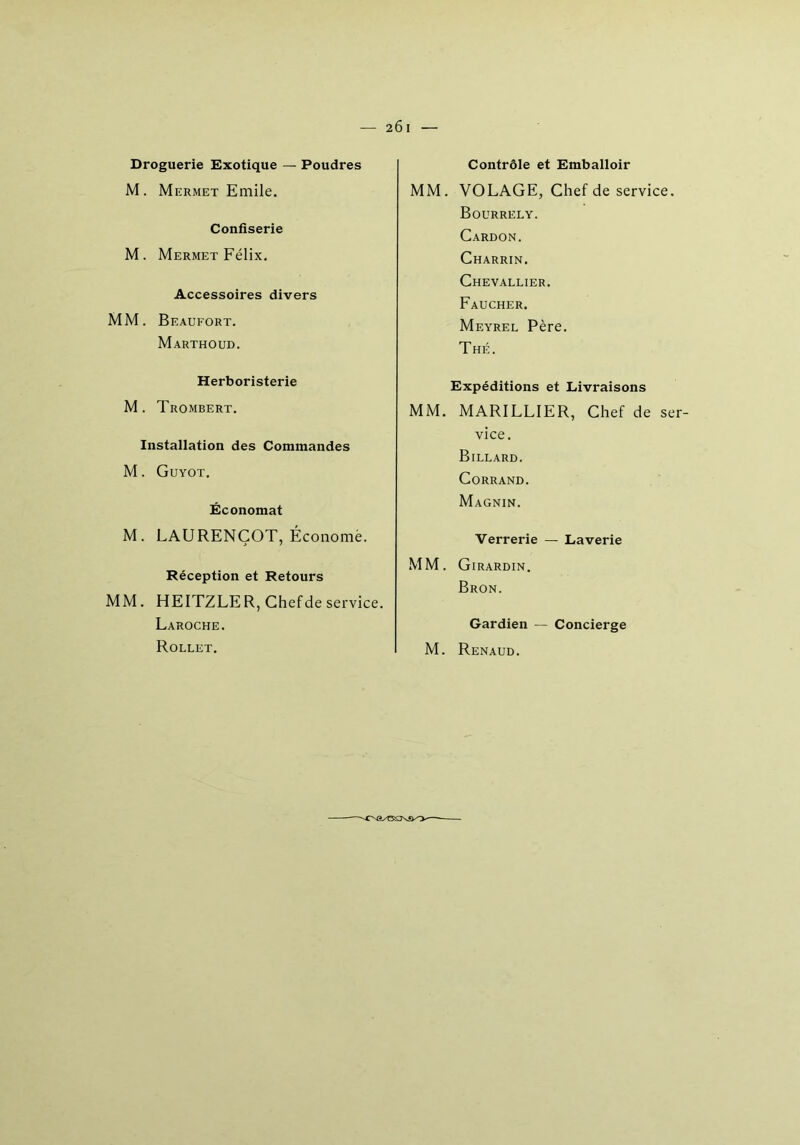 Droguerie Exotique — Poudres M. Mermet Emile. Confiserie M. Mermet Félix. Accessoires divers MM. Beaufort. Marthoud. Herboristerie M. Trombert. Installation des Commandes M. Guyot. Économat M. LAURENÇOT, Économe. Réception et Retours MM. HEITZLE R, Chef de service. Laroche. Rollet. Contrôle et Emballoir MM. VOLAGE, Chef de service. Bourrely. Cardon. Charrin. Chevallier. Faucher. Meyrel Père. Thé. Expéditions et Livraisons MM. MARILLIER, Chef de ser- vice. Billard. Corrand. Magnin. Verrerie — Laverie MM. Girardin. Bron. Gardien — Concierge M. Renaud.