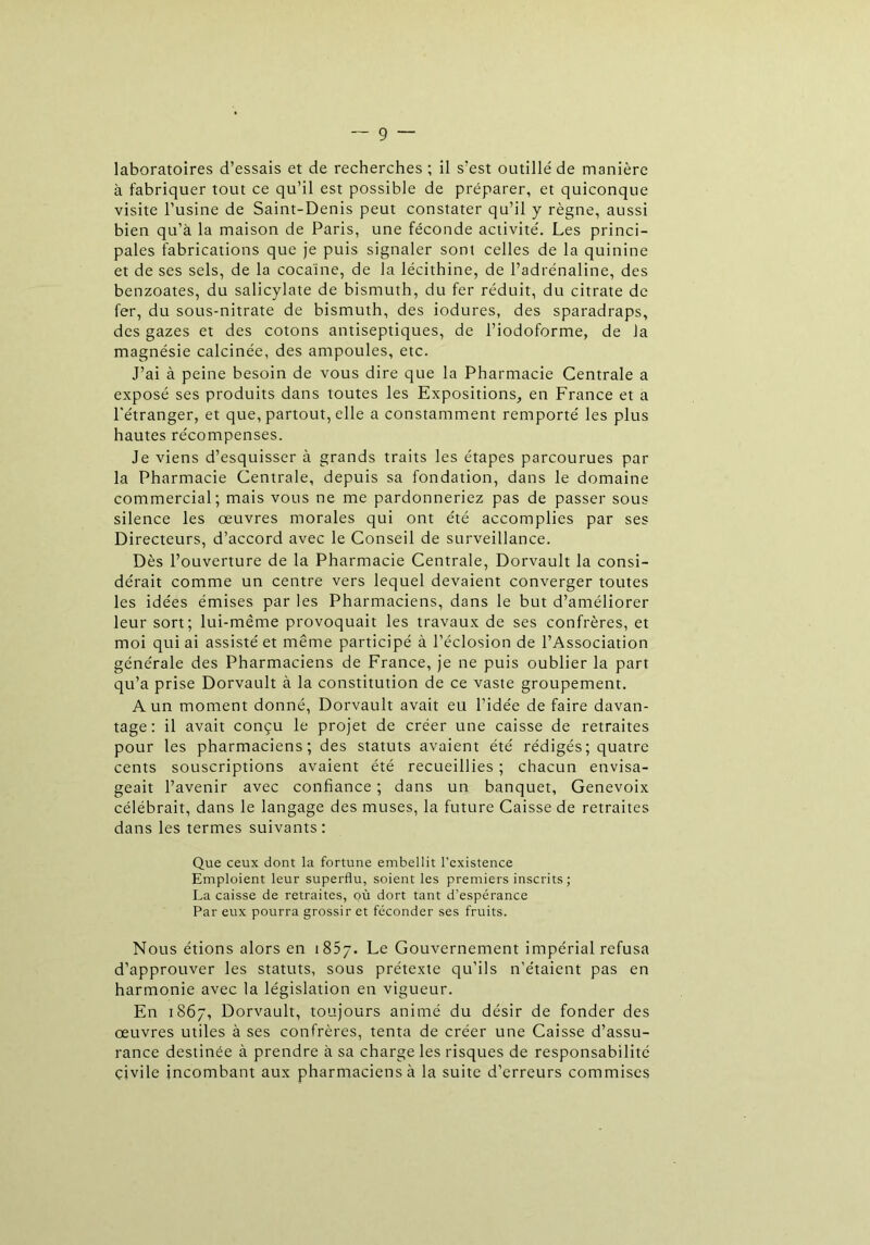 laboratoires d’essais et de recherches; il s’est outillé de manière à fabriquer tout ce qu’il est possible de préparer, et quiconque visite l’usine de Saint-Denis peut constater qu’il y règne, aussi bien qu’à la maison de Paris, une féconde activité. Les princi- pales fabrications que je puis signaler sont celles de la quinine et de ses sels, de la cocaïne, de la lécithine, de l’adrénaline, des benzoates, du salicylate de bismuth, du fer réduit, du citrate de fer, du sous-nitrate de bismuth, des iodures, des sparadraps, des gazes et des cotons antiseptiques, de l’iodoforme, de la magnésie calcinée, des ampoules, etc. J’ai à peine besoin de vous dire que la Pharmacie Centrale a exposé ses produits dans toutes les Expositions, en France et a l'étranger, et que, partout, elle a constamment remporté les plus hautes récompenses. Je viens d’esquisser à grands traits les étapes parcourues par la Pharmacie Centrale, depuis sa fondation, dans le domaine commercial; mais vous ne me pardonneriez pas de passer sous silence les œuvres morales qui ont été accomplies par ses Directeurs, d’accord avec le Conseil de surveillance. Dès l’ouverture de la Pharmacie Centrale, Dorvault la consi- dérait comme un centre vers lequel devaient converger toutes les idées émises par les Pharmaciens, dans le but d’améliorer leur sort; lui-même provoquait les travaux de ses confrères, et moi qui ai assisté et même participé à l’éclosion de l’Association générale des Pharmaciens de France, je ne puis oublier la part qu’a prise Dorvault à la constitution de ce vaste groupement. A un moment donné, Dorvault avait eu l’idée de faire davan- tage: il avait conçu le projet de créer une caisse de retraites pour les pharmaciens; des statuts avaient été rédigés; quatre cents souscriptions avaient été recueillies ; chacun envisa- geait l’avenir avec confiance ; dans un banquet, Genevoix célébrait, dans le langage des muses, la future Caisse de retraites dans les termes suivants: Que ceux dont la fortune embellit l'existence Emploient leur superflu, soient les premiers inscrits; La caisse de retraites, où dort tant d'espérance Par eux pourra grossir et féconder ses fruits. Nous étions alors en i 857. Le Gouvernement impérial refusa d'approuver les statuts, sous prétexte qu’ils n’étaient pas en harmonie avec la législation en vigueur. En 1867, Dorvault, toujours animé du désir de fonder des œuvres utiles à ses confrères, tenta de créer une Caisse d’assu- rance destinée à prendre à sa charge les risques de responsabilité civile incombant aux pharmaciens à la suite d’erreurs commises