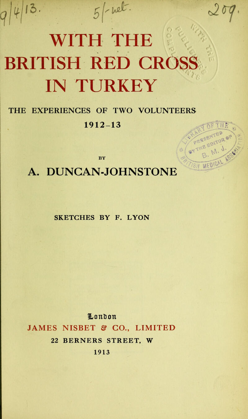 WITH THE BRITISH RED CRO^S IN TURKEY THE EXPERIENCES OF TWO VOLUNTEERS A. DUNGAN-JOHNSTONE SKETCHES BY F. LYON S^ontion JAMES NISBET GO., LIMITED 22 BERNERS STREET, W 1913 1912-13 BY
