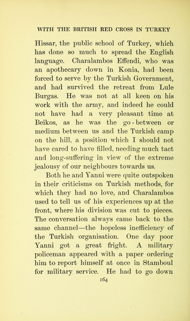 Hissar, the public school of Turkey, which has done so much to spread the English language. Charalambos Effendi, who was an apothecary down in Konia, had been forced to serve by the Turkish Government, and had survived the retreat from Lule Burgas. He was not at all keen on his work with the army, and indeed he could not have had a very pleasant time at Beikos, as he was the go-between or medium between us and the Turkish camp on the hill, a position which I should not have cared to have filled, needing much tact and long-suffering in view of the extreme jealousy of our neighbours towards us. Both he and Yanni w^ere quite outspoken in their criticisms on Turkish methods, for which they had no love, and Charalambos used to tell us of his experiences up at the front, where his division was cut to pieces. The conversation always came back to the same channel—the hopeless inefficiency of the Turkish organisation. One day poor Yanni got a great fright. A military policeman appeared with a paper ordering him to report himself at once in Stamboul for military service. He had to go down