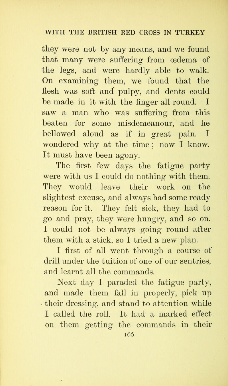they were not by any means, and we found that many were suffering from oedema of the legs, and were hardly able to walk. On examining them, we found that the flesh was soft and pulpy, and dents could be made in it with the Anger all round. I saw a man who was suffering from this beaten for some misdemeanour, and he bellowed aloud as if in great pain. I wondered why at the time ; now I know. It must have been agony. The first few days the fatigue party were with us I could do nothing with them. They would leave their work on the slightest excuse, and always had some ready reason for it. They felt sick, they had to go and pray, they were hungry, and so on. I could not be always going round after them with a stick, so I tried a new plan. I first of all went through a course of drill under the tuition of one of our sentries, and learnt all the commands. Next day I paraded the fatigue party, and made them fall in properly, pick up their dressing, and stand to attention while I called the roll. It had a marked effect on them getting the commands in their