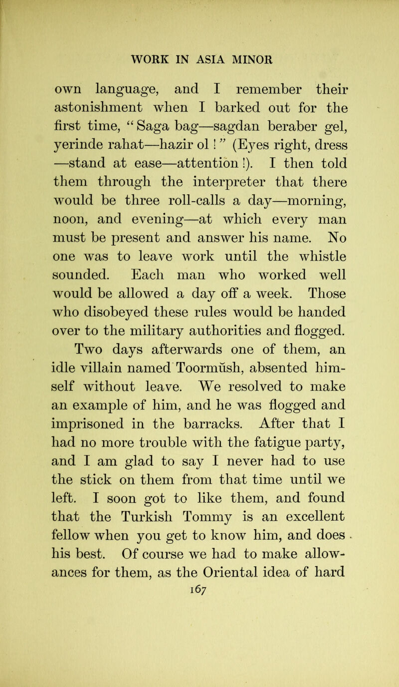own language, and I remember their astonishment when I barked out for the first time, '' Saga bag—sagdan beraber gel, yerinde rahat—hazir ol!'' (E5^es right, dress —stand at ease—attention !). I then told them through the interpreter that there would be three roll-calls a day—morning, noon, and evening—at which every man must be present and answer his name. No one was to leave work until the whistle sounded. Each man who worked well would be allowed a day off a week. Those who disobeyed these rules would be handed over to the military authorities and flogged. Two days afterwards one of them, an idle villain named Toormush, absented him- self without leave. We resolved to make an example of him, and he was flogged and imprisoned in the barracks. After that I had no more trouble with the fatigue party, and I am glad to say I never had to use the stick on them from that time until we left. I soon got to like them, and found that the Turkish Tommy is an excellent fellow when you get to know him, and does his best. Of course we had to make allow- ances for them, as the Oriental idea of hard