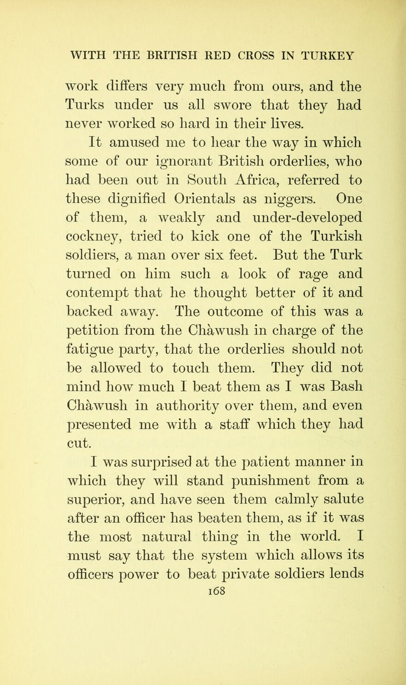 work differs very much from ours, and the Turks under us all swore that they had never worked so hard in their lives. It amused me to hear the way in which some of our ignorant British orderlies, who had been out in South Africa, referred to these dignified Orientals as niggers. One of them, a weakly and under-developed cockney, tried to kick one of the Turkish soldiers, a man over six feet. But the Turk turned on him such a look of rage and contempt that he thought better of it and backed away. The outcome of this was a petition from the Chawush in charge of the fatigue party, that the orderlies should not be allowed to touch them. They did not mind how much I beat them as I was Bash Chawush in authority over them, and even presented me with a staff which they had cut. I was surprised at the patient manner in which they will stand punishment from a superior, and have seen them calmly salute after an officer has beaten them, as if it was the most natural thing in the world. I must say that the system which allows its officers power to beat private soldiers lends i68