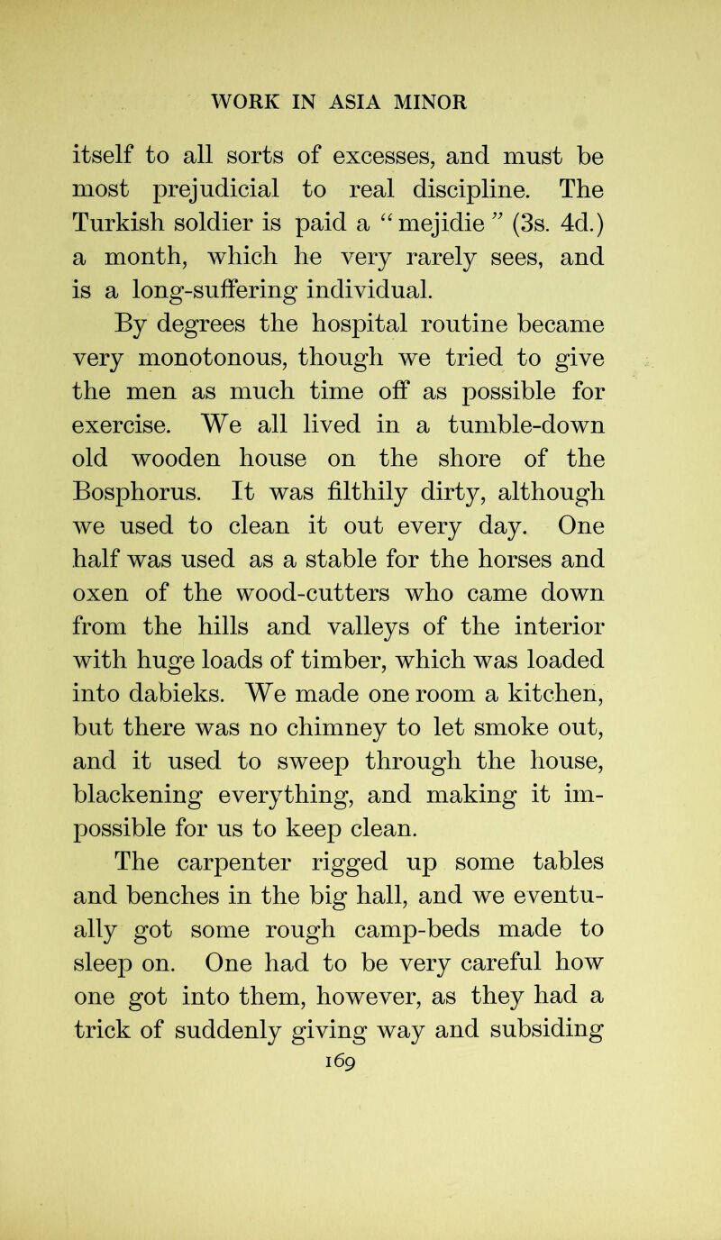 itself to all sorts of excesses, and must be most prejudicial to real discipline. The Turkish soldier is paid a ''mejidie'' (3s. 4d.) a month, which he very rarely sees, and is a long-suffering individual. By degrees the hospital routine became very monotonous, though we tried to give the men as much time off as possible for exercise. We all lived in a tumble-down old wooden house on the shore of the Bosphorus. It was filthily dirty, although we used to clean it out every day. One half was used as a stable for the horses and oxen of the wood-cutters who came down from the hills and valleys of the interior with huge loads of timber, which was loaded into dabieks. We made one room a kitchen, but there was no chimney to let smoke out, and it used to sweep through the house, blackening everything, and making it im- possible for us to keep clean. The carpenter rigged up some tables and benches in the big hall, and we eventu- ally got some rough camp-beds made to sleep on. One had to be very careful how one got into them, however, as they had a trick of suddenly giving way and subsiding