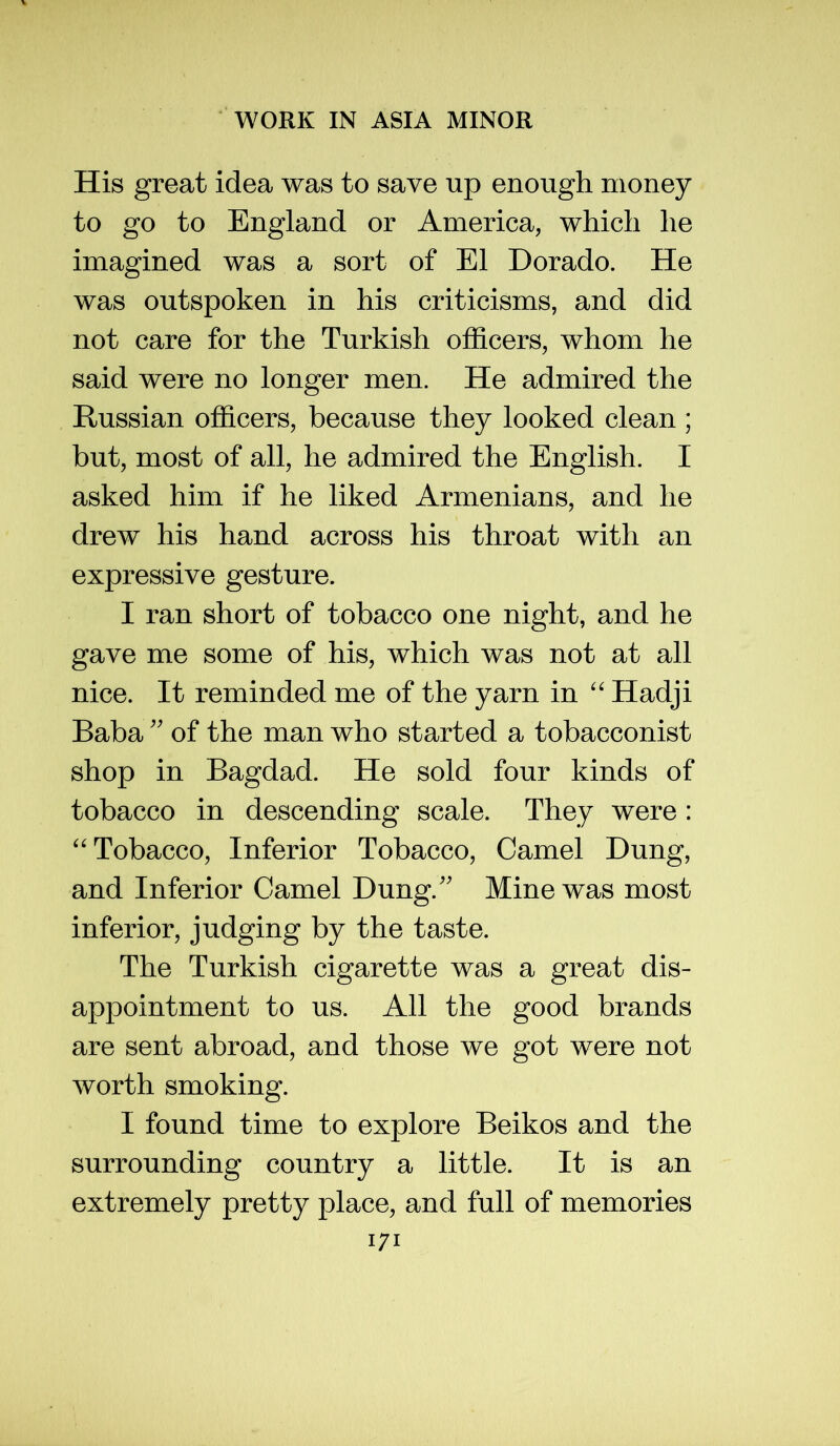 His great idea was to save up enough money to go to England or America, which he imagined was a sort of El Dorado. He was outspoken in his criticisms, and did not care for the Turkish ofl&cers, whom he said were no longer men. He admired the Russian officers, because they looked clean; but, most of all, he admired the English. I asked him if he liked Armenians, and he drew his hand across his throat with an expressive gesture. I ran short of tobacco one night, and he gave me some of his, which was not at all nice. It reminded me of the yarn in Hadji Baba'' of the man who started a tobacconist shop in Bagdad. He sold four kinds of tobacco in descending scale. They were : ^'Tobacco, Inferior Tobacco, Camel Dung, and Inferior Camel Dung.'' Mine was most inferior, judging by the taste. The Turkish cigarette was a great dis- appointment to us. All the good brands are sent abroad, and those we got were not worth smoking. I found time to explore Beikos and the surrounding country a little. It is an extremely pretty place, and full of memories