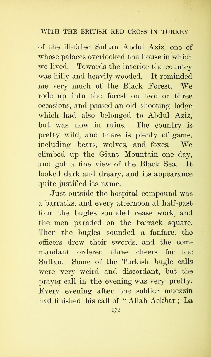 of the ill-fated Sultan Abdul Aziz, one of whose palaces overlooked the house in which we lived. Towards the interior the country was hilly and heavily wooded. It reminded me very much of the Black Forest. We rode up into the forest on two or three occasions, and passed an old shooting lodge which had also belonged to Abdul Aziz, but was now in ruins. The country is pretty wild, and there is plenty of game, including bears, wolves, and foxes. We climbed up the Giant Mountain one day, and got a fine view of the Black Sea. It looked dark and dreary, and its appearance quite justified its name. Just outside the hospital compound was a barracks, and every afternoon at half-past four the bugles sounded cease work, and the men paraded on the barrack square. Then the bugles sounded a fanfare, the officers drew their swords, and the com- mandant ordered three cheers for the Sultan. Some of the Turkish bugle calls were very weird and discordant, but the prayer call in the evening was very pretty. Every evening after the soldier muezzin had finished his call of “ Allah Ackbar ; La