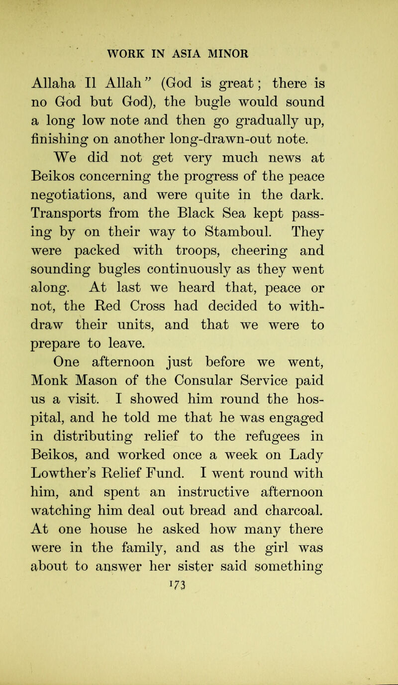 Allaha II Allah'' (God is great; there is no God but God), the bugle would sound a long low note and then go gradually up, finishing on another long-drawn-out note. We did not get very much news at Beikos concerning the progress of the peace negotiations, and were quite in the dark. Transports from the Black Sea kept pass- ing by on their way to Stamboul. They were packed with troops, cheering and sounding bugles continuously as they went along. At last we heard that, peace or not, the Red Cross had decided to with- draw their units, and that we were to prepare to leave. One afternoon just before we went. Monk Mason of the Consular Service paid us a visit. I showed him round the hos- pital, and he told me that he was engaged in distributing relief to the refugees in Beikos, and worked once a week on Lady Lowther's Relief Fund. I went round with him, and spent an instructive afternoon watching him deal out bread and charcoal. At one house he asked how many there were in the family, and as the girl was about to answer her sister said something