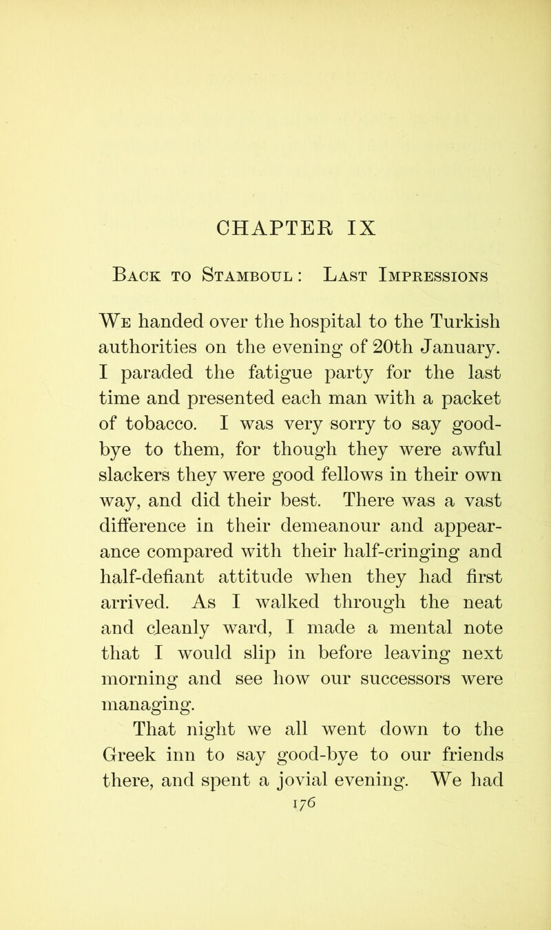 CHAPTER IX Back to Stamboul : Last Impressions We handed over the hospital to the Turkish authorities on the evening of 20th January. I paraded the fatigue party for the last time and presented each man with a packet of tobacco. I was very sorry to say good- bye to them, for though they were awful slackers they were good fellows in their own way, and did their best. There was a vast difference in their demeanour and appear- ance compared with their half-cringing and half-defiant attitude when they had first arrived. As I walked through the neat and cleanly ward, I made a mental note that I would slip in before leaving next morning and see how our successors were managing. That night we all went down to the Greek inn to say good-bye to our friends there, and spent a jovial evening. We had