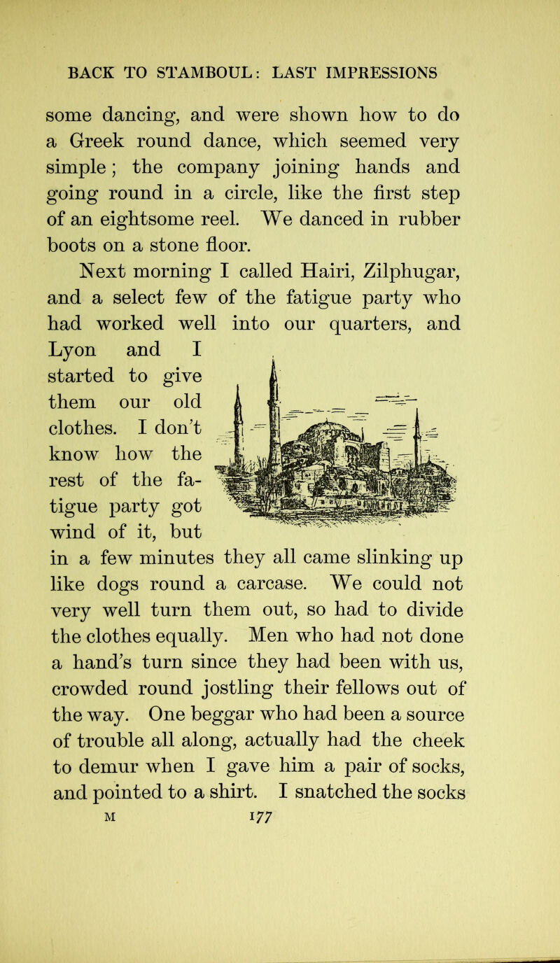 some dancing, and were shown how to do a Greek round dance, which seemed very simple; the company joining hands and going round in a circle, like the first step of an eightsome reel. We danced in rubber boots on a stone floor. Next morning I called Hairi, Zilphugar, and a select few of the fatigue party who had worked well into our quarters, and Lyon and I started to give them our old clothes. I don't know how the rest of the fa- tigue party got wind of it, but in a few minutes they all came slinking up like dogs round a carcase. We could not very well turn them out, so had to divide the clothes equally. Men who had not done a hand's turn since they had been with us, crowded round jostling their fellows out of the way. One beggar who had been a source of trouble all along, actually had the cheek to demur when I gave him a pair of socks, and pointed to a shirt. I snatched the socks