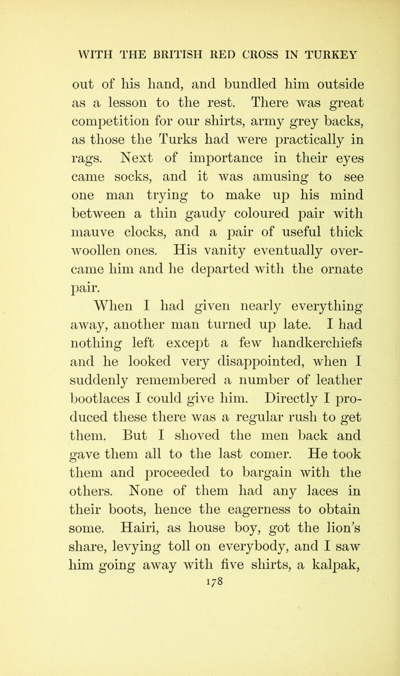 out of his hand, and bundled him outside as a lesson to the rest. There was great competition for our shirts, army grey backs, as those the Turks had were practically in rags. Next of importance in their eyes came socks, and it was amusing to see one man trying to make up his mind between a thin gaudy coloured pair with mauve clocks, and a pair of useful thick woollen ones. His vanity eventually over- came him and he departed with the ornate pair. When I had given nearly everything away, another man turned up late. I had nothing left except a few handkerchiefs and he looked very disappointed, when I suddenly remembered a number of leather bootlaces I could give him. Directly I pro- duced these there was a regular rush to get them. But I shoved the men back and gave them all to the last comer. He took them and proceeded to bargain with the others. None of them had any laces in their boots, hence the eagerness to obtain some. Hairi, as house boy, got the lion's share, levying toll on everybody, and I saw him going away with five shirts, a kalpak,
