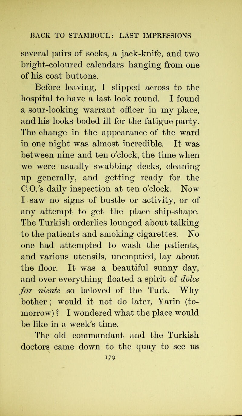 several pairs of socks, a jack-knife, and two bright-coloured calendars hanging from one of his coat buttons. Before leaving, I slipped across to the hospital to have a last look round. I found a sour-looking warrant ofl&cer in my place, and his looks boded ill for the fatigue party. The change in the appearance of the ward in one night was almost incredible. It was between nine and ten o'clock, the time when we were usually swabbing decks, cleaning up generally, and getting ready for the C.O.'s daily inspection at ten o'clock. Now I saw no signs of bustle or activity, or of any attempt to get the place ship-shape. The Turkish orderlies lounged about talking to the patients and smoking cigarettes. No one had attempted to wash the patients, and various utensils, unemptied, lay about the floor. It was a beautiful sunny day, and over everything floated a spirit of dolce far niente so beloved of the Turk. Why bother; would it not do later, Yarin (to- morrow) ? I wondered what the place would be like in a week's time. The old commandant and the Turkish doctors came down to the quay to see us