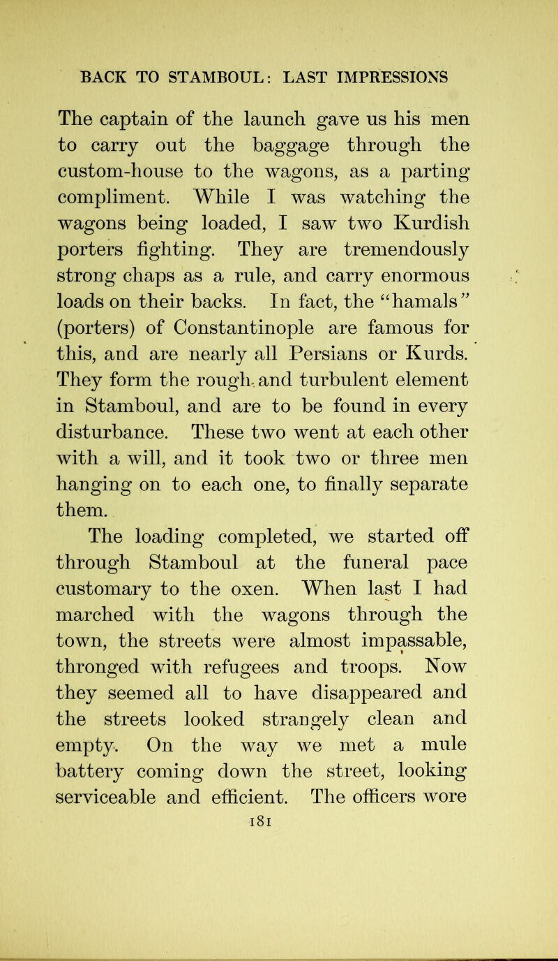 The captain of the launch gave us his men to carry out the baggage through the custom-house to the wagons, as a parting compliment. While I was watching the wagons being loaded, I saw two Kurdish porters fighting. They are tremendously strong chaps as a rule, and carry enormous loads on their backs. In fact, the “hamals'' (porters) of Constantinople are famous for this, and are nearly all Persians or Kurds. They form the rough, and turbulent element in Stamboul, and are to be found in every disturbance. These two went at each other with a will, and it took two or three men hanging on to each one, to finally separate them. The loading completed, we started off through Stamboul at the funeral pace customary to the oxen. When last I had marched with the wagons through the town, the streets were almost impassable, thronged with refugees and troops. Now they seemed all to have disappeared and the streets looked straDgely clean and empty. On the way we met a mule battery coming down the street, looking serviceable and efficient. The officers wore i8i