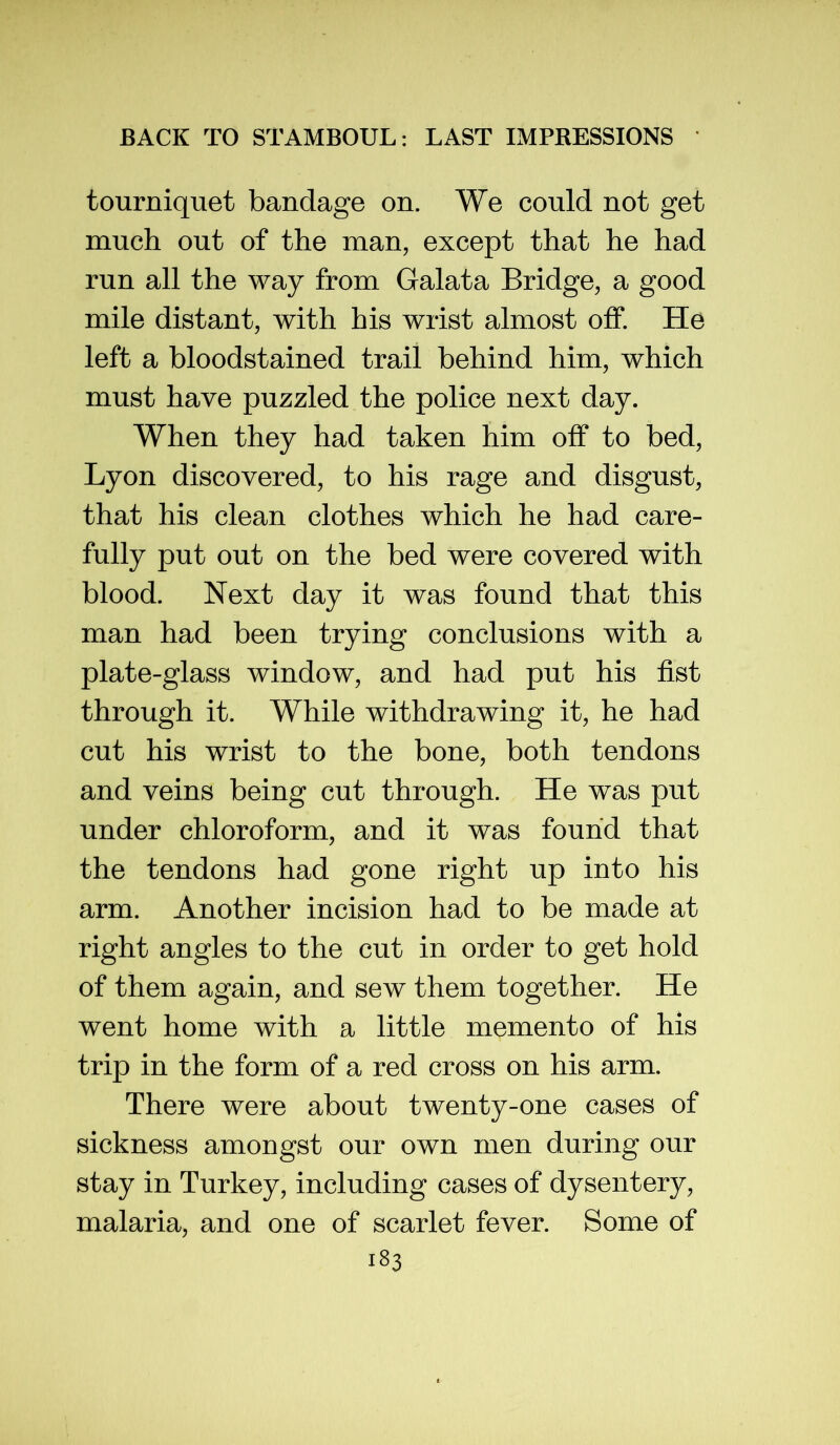 tourniquet bandage on. We could not get much out of the man, except that he had run all the way from Galata Bridge, a good mile distant, with his wrist almost off. He left a bloodstained trail behind him, which must have puzzled the police next day. When they had taken him off to bed, Lyon discovered, to his rage and disgust, that his clean clothes which he had care- fully put out on the bed were covered with blood. Next day it was found that this man had been trying conclusions with a plate-glass window, and had put his fist through it. While withdrawing it, he had cut his wrist to the bone, both tendons and veins being cut through. He was put under chloroform, and it was found that the tendons had gone right up into his arm. Another incision had to be made at right angles to the cut in order to get hold of them again, and sew them together. He went home with a little memento of his trip in the form of a red cross on his arm. There were about twenty-one cases of sickness amongst our own men during our stay in Turkey, including cases of dysentery, malaria, and one of scarlet fever. Some of
