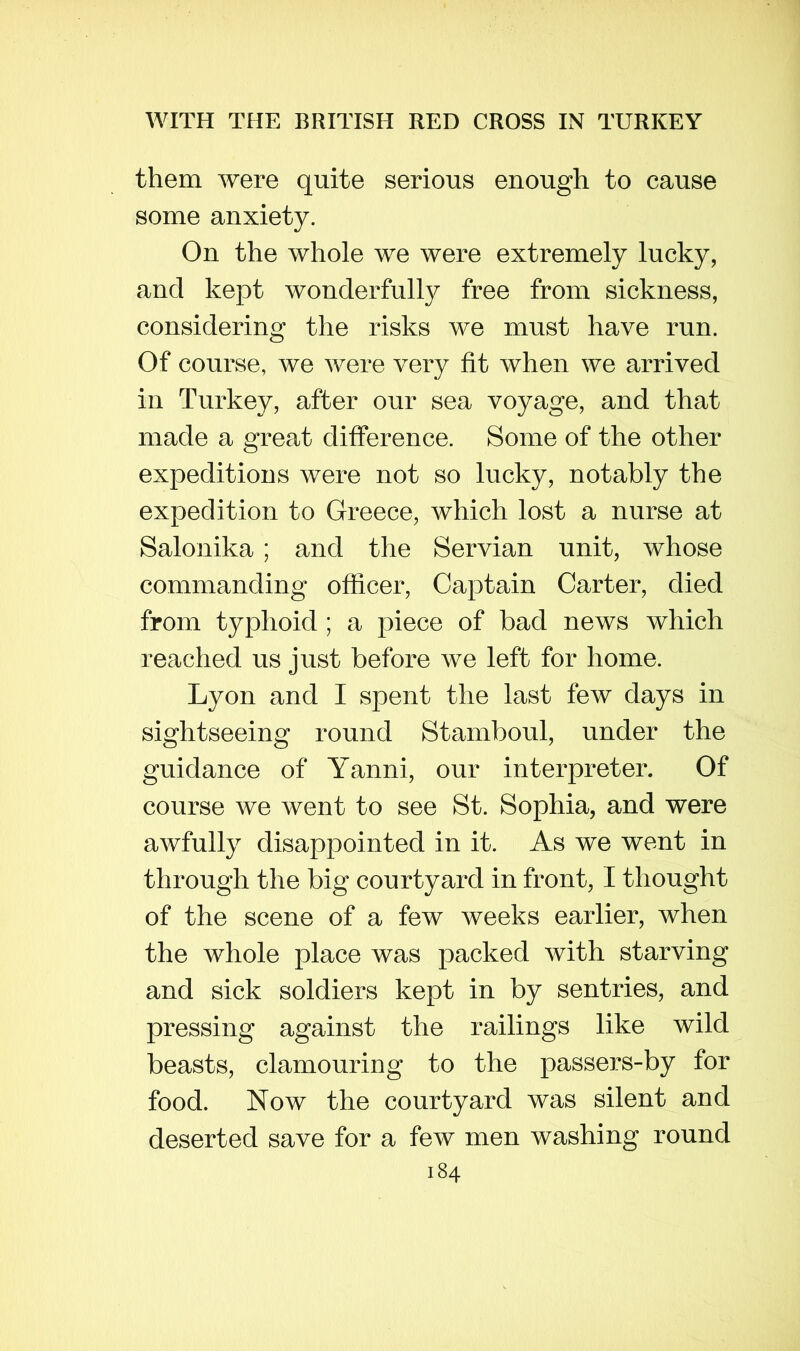 them were quite serious enough to cause some anxiety. On the whole we were extremely lucky, and kept wonderfully free from sickness, considering the risks we must have run. Of course, we were very fit when we arrived in Turkey, after our sea voyage, and that made a great difference. Some of the other expeditions were not so lucky, notably the expedition to Greece, which lost a nurse at Salonika ; and the Servian unit, whose commanding officer, Captain Carter, died from typhoid; a piece of bad news which reached us just before we left for home. Lyon and I spent the last few days in sightseeing round Stamboul, under the guidance of Yanni, our interpreter. Of course we went to see St. Sophia, and were awfully disappointed in it. As we went in through the big courtyard in front, I thought of the scene of a few weeks earlier, when the whole place was packed with starving and sick soldiers kept in by sentries, and pressing against the railings like wild beasts, clamouring to the passers-by for food. Now the courtyard was silent and deserted save for a few men washing round