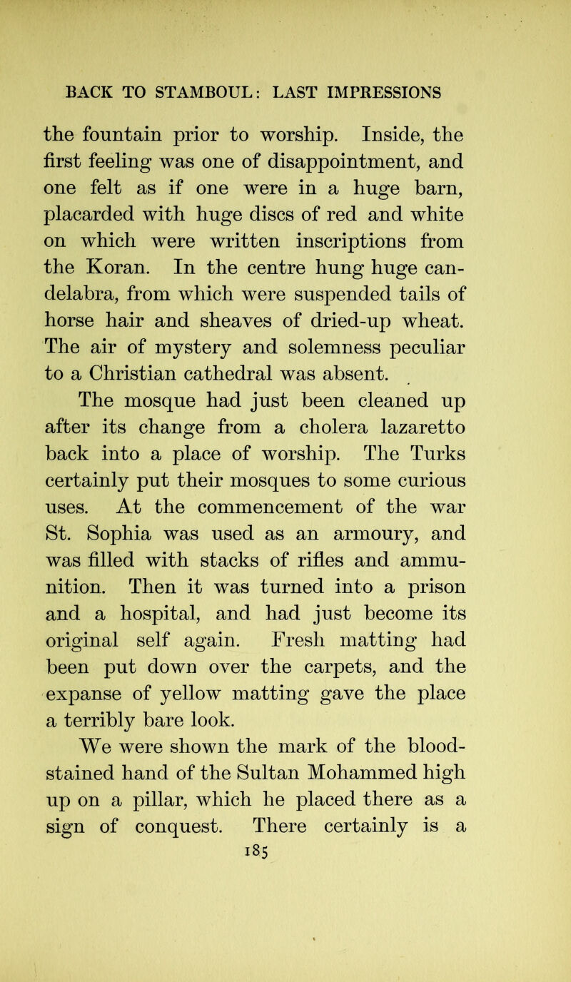 the fountain prior to worship. Inside, the first feeling was one of disappointment, and one felt as if one were in a huge barn, placarded with huge discs of red and white on which were written inscriptions from the Koran. In the centre hung huge can- delabra, from which were suspended tails of horse hair and sheaves of dried-up wheat. The air of mystery and solemness peculiar to a Christian cathedral was absent. The mosque had just been cleaned up after its change from a cholera lazaretto back into a place of worship. The Turks certainly put their mosques to some curious uses. At the commencement of the war St. Sophia was used as an armoury, and was filled with stacks of rifies and ammu- nition. Then it was turned into a prison and a hospital, and had just become its original self again. Fresh matting had been put down over the carpets, and the expanse of yellow matting gave the place a terribly bare look. We were shown the mark of the blood- stained hand of the Sultan Mohammed high up on a pillar, which he placed there as a sign of conquest. There certainly is a