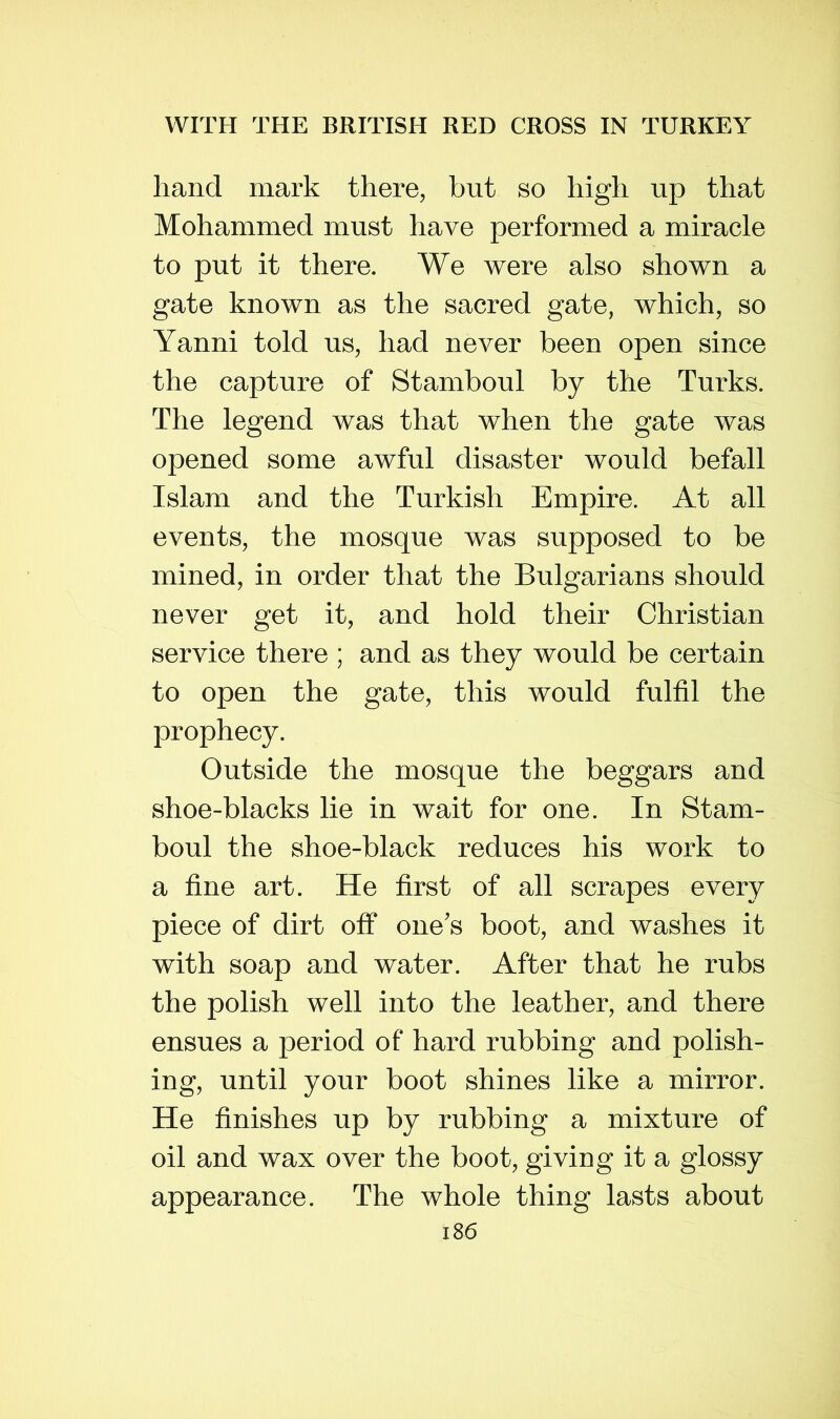 hand mark there, but so high up that Mohammed must have performed a miracle to put it there. We were also shown a gate known as the sacred gate, which, so Yanni told us, had never been open since the capture of Stamboul by the Turks. The legend was that when the gate was opened some awful disaster would befall Islam and the Turkish Empire. At all events, the mosque was supposed to be mined, in order that the Bulgarians should never get it, and hold their Christian service there ; and as they would be certain to open the gate, this would fulfil the prophecy. Outside the mosque the beggars and shoe-blacks lie in wait for one. In Stam- boul the shoe-black reduces his work to a fine art. He first of all scrapes every piece of dirt off one's boot, and washes it with soap and water. After that he rubs the polish well into the leather, and there ensues a period of hard rubbing and polish- ing, until your boot shines like a mirror. He finishes up by rubbing a mixture of oil and wax over the boot, giving it a glossy appearance. The whole thing lasts about