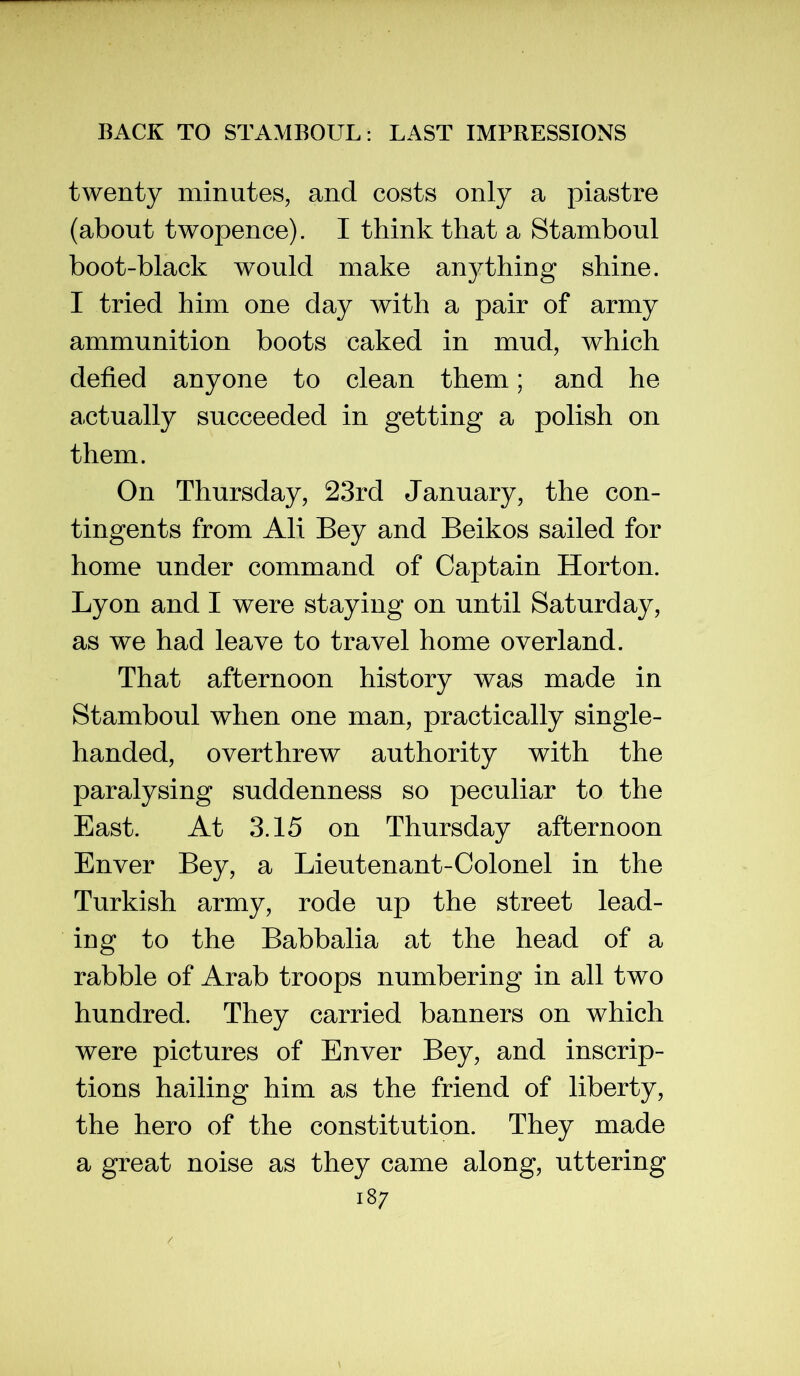 twenty minutes, and costs only a piastre (about twopence). I think that a Stamboul boot-black would make anything shine. I tried him one day with a pair of army ammunition boots caked in mud, which defied anyone to clean them; and he actually succeeded in getting a polish on them. On Thursday, 23rd January, the con- tingents from Ali Bey and Beikos sailed for home under command of Captain Horton. Lyon and I were staying on until Saturday, as we had leave to travel home overland. That afternoon history was made in Stamboul when one man, practically single- handed, overthrew authority with the paralysing suddenness so peculiar to the East. At 3.15 on Thursday afternoon Enver Bey, a Lieutenant-Colonel in the Turkish army, rode up the street lead- ing to the Babbalia at the head of a rabble of Arab troops numbering in all two hundred. They carried banners on which were pictures of Enver Bey, and inscrip- tions hailing him as the friend of liberty, the hero of the constitution. They made a great noise as they came along, uttering