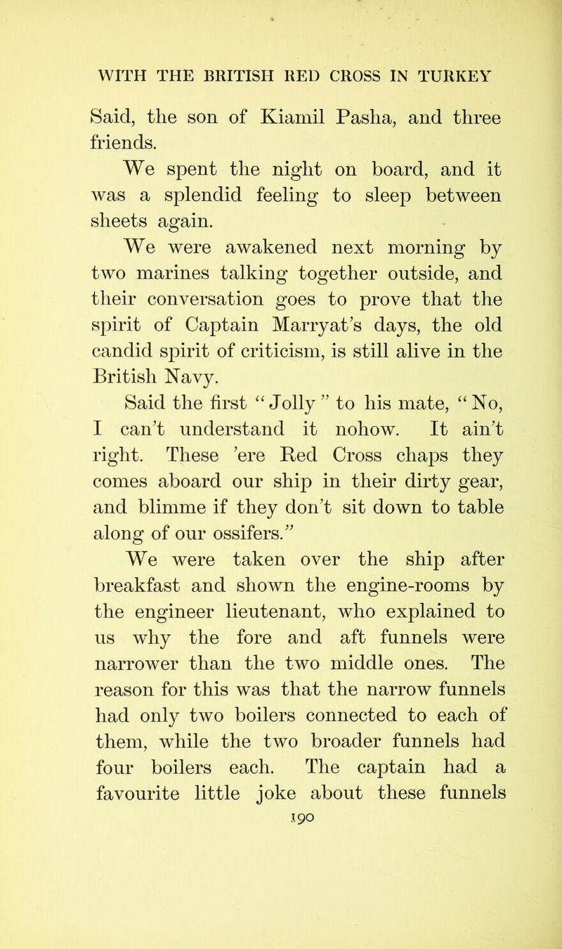 Said, the son of Kiamil Pasha, and three friends. We spent the night on board, and it was a splendid feeling to sleep between sheets again. We were awakened next morning by two marines talking together outside, and their conversation goes to prove that the spirit of Captain MarryaPs days, the old candid spirit of criticism, is still alive in the British Navy. Said the first “Jolly'' to his mate, “No, I can't understand it nohow. It ain't right. These 'ere Red Cross chaps they comes aboard our ship in their dirty gear, and blimme if they don't sit down to table along of our ossifers. We were taken over the ship after breakfast and shown the engine-rooms by the engineer lieutenant, who explained to us why the fore and aft funnels were narrower than the two middle ones. The reason for this was that the narrow funnels had only two boilers connected to each of them, while the two broader funnels had four boilers each. The captain had a favourite little joke about these funnels