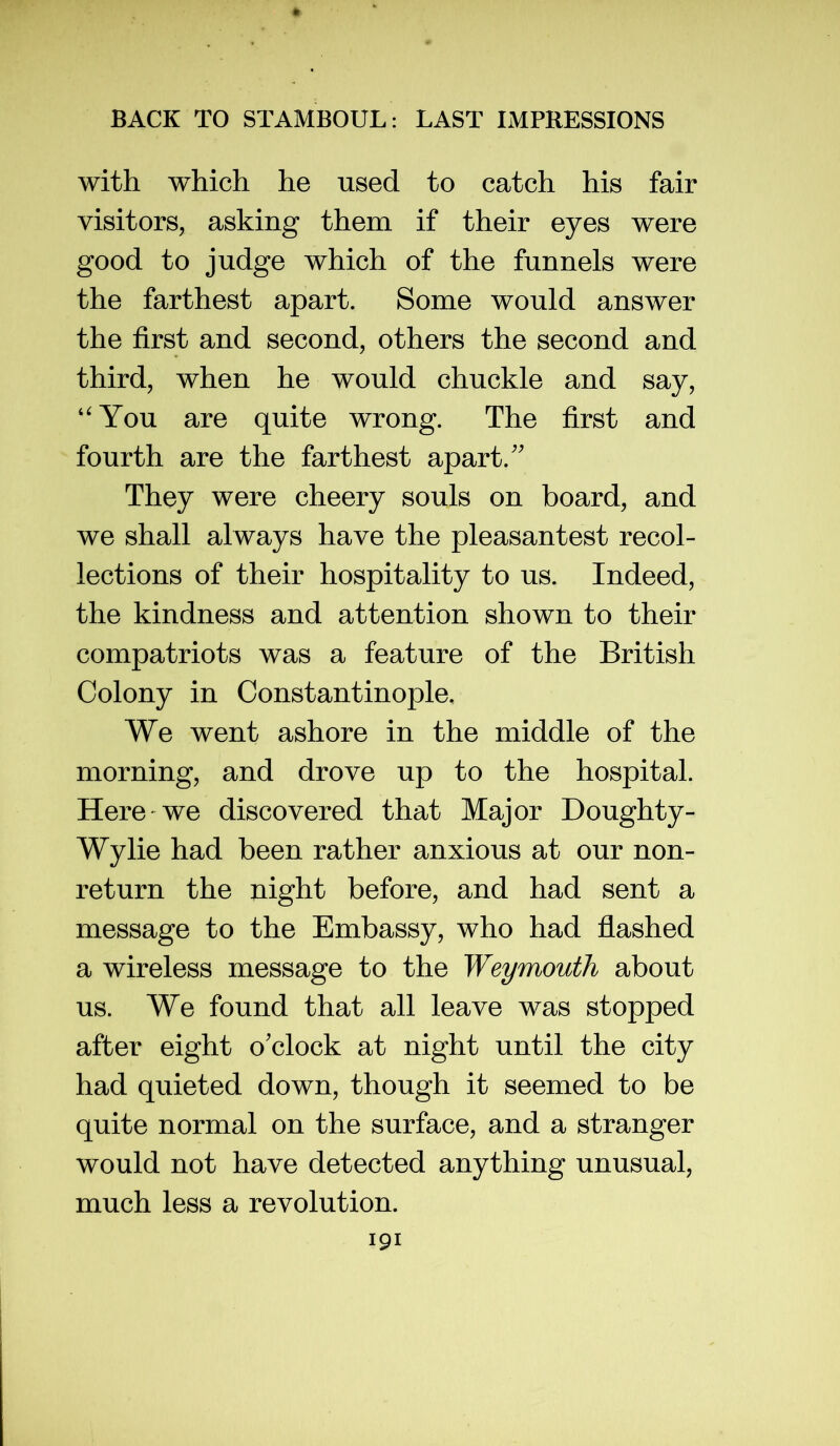 with which he used to catch his fair visitors, asking them if their eyes were good to judge which of the funnels were the farthest apart. Some would answer the first and second, others the second and third, when he would chuckle and say. You are quite wrong. The first and fourth are the farthest apart.'' They were cheery souls on board, and we shall always have the pleasantest recol- lections of their hospitality to us. Indeed, the kindness and attention shown to their compatriots was a feature of the British Colony in Constantinople, We went ashore in the middle of the morning, and drove up to the hospital. Here we discovered that Major Doughty- Wylie had been rather anxious at our non- return the night before, and had sent a message to the Embassy, who had flashed a wireless message to the Weymouth about us. We found that all leave was stopped after eight o'clock at night until the city had quieted down, though it seemed to be quite normal on the surface, and a stranger would not have detected anything unusual, much less a revolution.