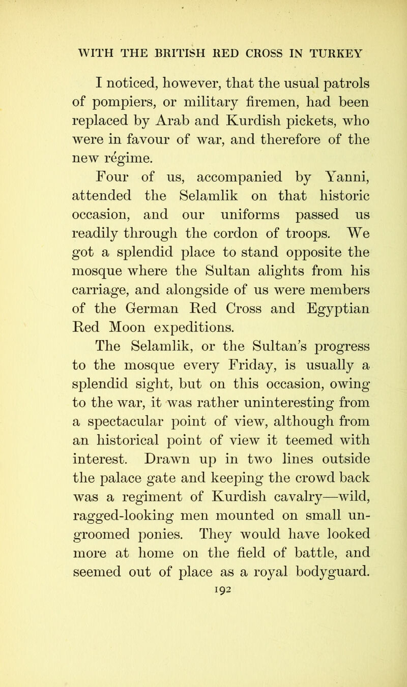 I noticed, however, that the usual patrols of pompiers, or military firemen, had been replaced by Arab and Kurdish pickets, who were in favour of war, and therefore of the new regime. Four of us, accompanied by Yanni, attended the Selamlik on that historic occasion, and our uniforms passed us readily through the cordon of troops. We got a splendid place to stand opposite the mosque where the Sultan alights from his carriage, and alongside of us were members of the German Red Cross and Egyptian Red Moon expeditions. The Selamlik, or the Sultan's progress to the mosque every Friday, is usually a splendid sight, but on this occasion, owing to the war, it was rather uninteresting from a spectacular point of view, although from an historical point of view it teemed with interest. Drawn up in two lines outside the palace gate and keeping the crowd back was a regiment of Kurdish cavalry—wild, ragged-looking men mounted on small un- groomed ponies. They would have looked more at home on the field of battle, and seemed out of place as a royal bodyguard.