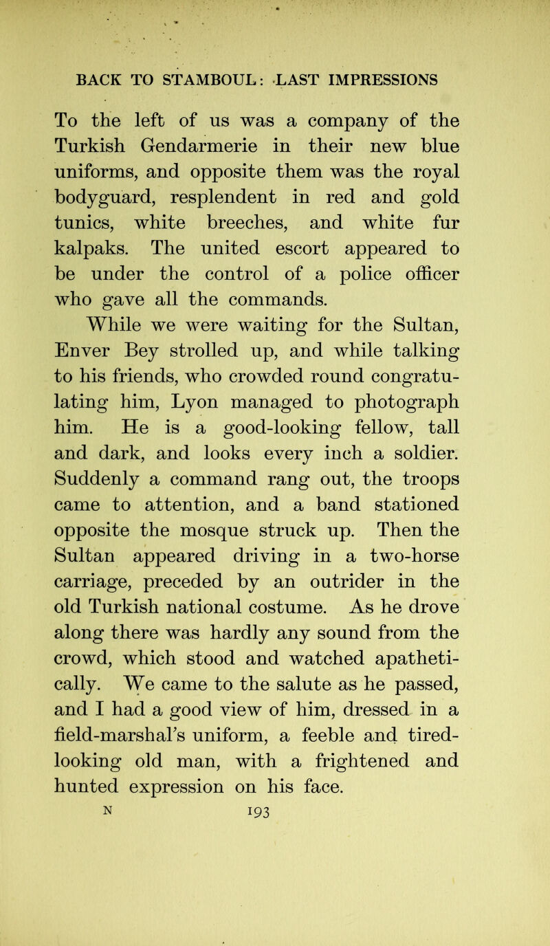 To the left of us was a company of the Turkish Gendarmerie in their new blue uniforms, and opposite them was the royal bodyguard, resplendent in red and gold tunics, white breeches, and white fur kalpaks. The united escort appeared to be under the control of a police officer who gave all the commands. While we were waiting for the Sultan, Enver Bey strolled up, and while talking to his friends, who crowded round congratu- lating him, Lyon managed to photograph him. He is a good-looking fellow, tall and dark, and looks every inch a soldier. Suddenly a command rang out, the troops came to attention, and a band stationed opposite the mosque struck up. Then the Sultan appeared driving in a two-horse carriage, preceded by an outrider in the old Turkish national costume. As he drove along there was hardly any sound from the crowd, which stood and watched apatheti- cally. We came to the salute as he passed, and I had a good view of him, dressed in a field-marshahs uniform, a feeble and tired- looking old man, with a frightened and hunted expression on his face.